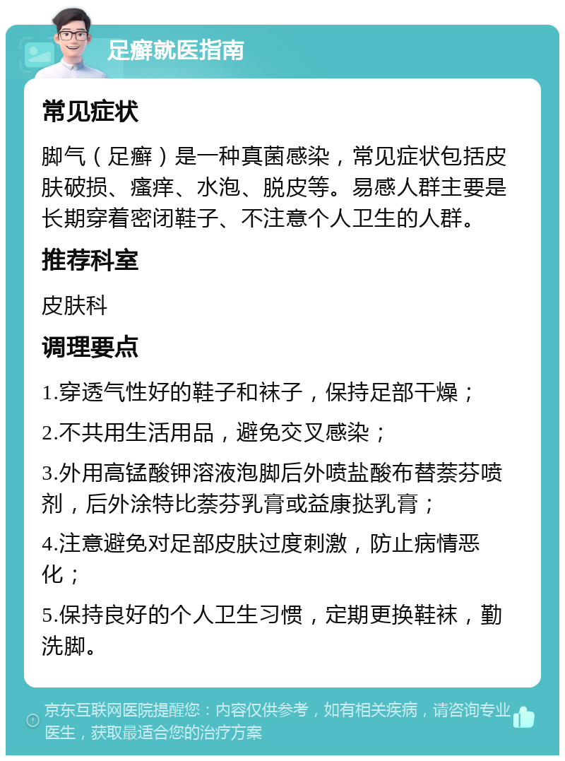 足癣就医指南 常见症状 脚气（足癣）是一种真菌感染，常见症状包括皮肤破损、瘙痒、水泡、脱皮等。易感人群主要是长期穿着密闭鞋子、不注意个人卫生的人群。 推荐科室 皮肤科 调理要点 1.穿透气性好的鞋子和袜子，保持足部干燥； 2.不共用生活用品，避免交叉感染； 3.外用高锰酸钾溶液泡脚后外喷盐酸布替萘芬喷剂，后外涂特比萘芬乳膏或益康挞乳膏； 4.注意避免对足部皮肤过度刺激，防止病情恶化； 5.保持良好的个人卫生习惯，定期更换鞋袜，勤洗脚。