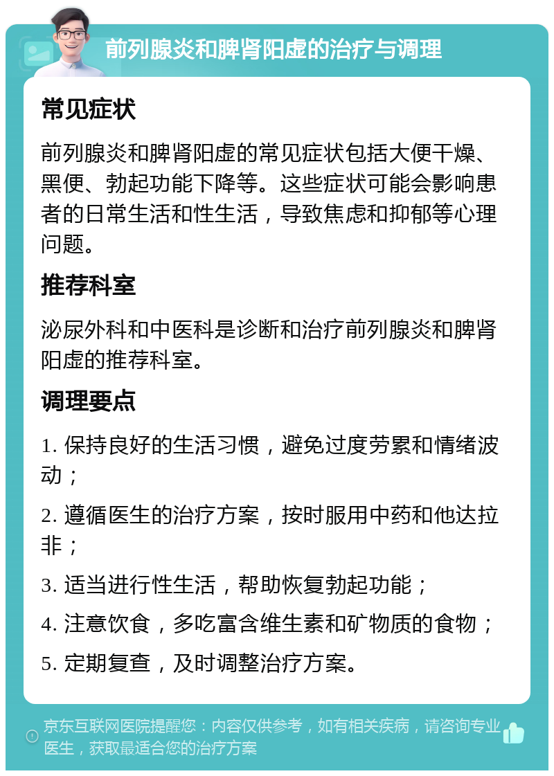 前列腺炎和脾肾阳虚的治疗与调理 常见症状 前列腺炎和脾肾阳虚的常见症状包括大便干燥、黑便、勃起功能下降等。这些症状可能会影响患者的日常生活和性生活，导致焦虑和抑郁等心理问题。 推荐科室 泌尿外科和中医科是诊断和治疗前列腺炎和脾肾阳虚的推荐科室。 调理要点 1. 保持良好的生活习惯，避免过度劳累和情绪波动； 2. 遵循医生的治疗方案，按时服用中药和他达拉非； 3. 适当进行性生活，帮助恢复勃起功能； 4. 注意饮食，多吃富含维生素和矿物质的食物； 5. 定期复查，及时调整治疗方案。