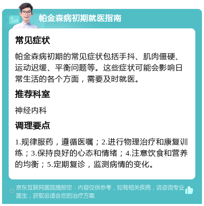 帕金森病初期就医指南 常见症状 帕金森病初期的常见症状包括手抖、肌肉僵硬、运动迟缓、平衡问题等。这些症状可能会影响日常生活的各个方面，需要及时就医。 推荐科室 神经内科 调理要点 1.规律服药，遵循医嘱；2.进行物理治疗和康复训练；3.保持良好的心态和情绪；4.注意饮食和营养的均衡；5.定期复诊，监测病情的变化。