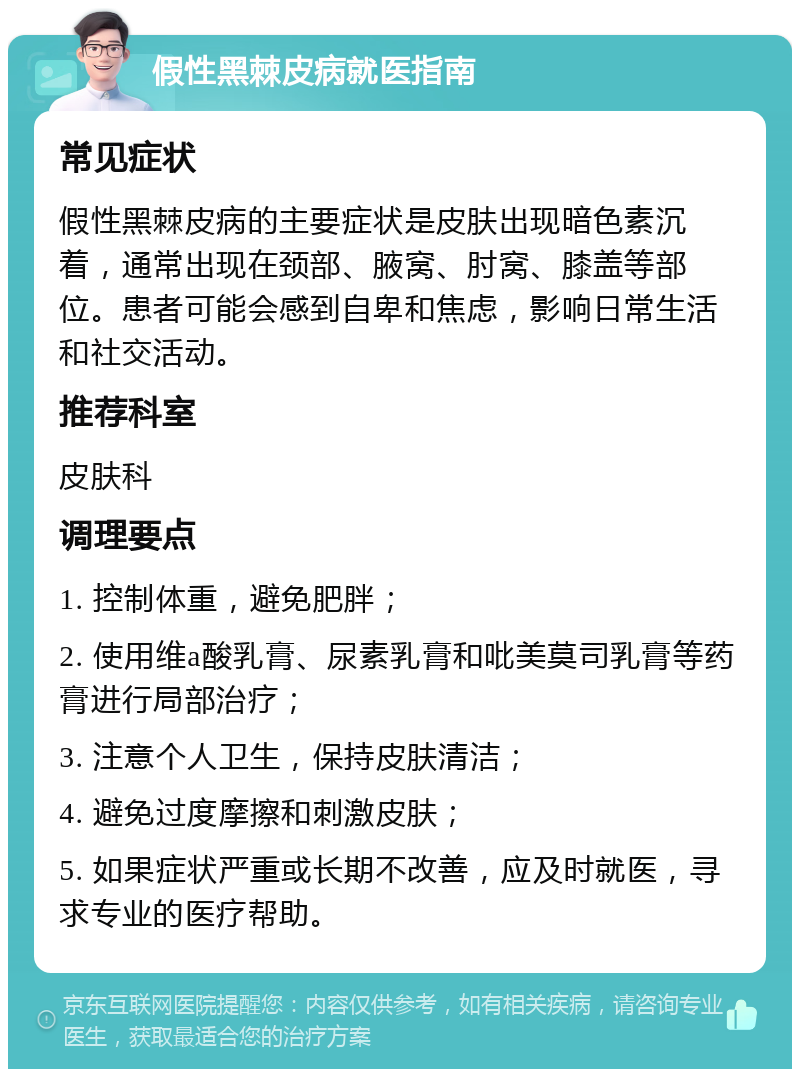 假性黑棘皮病就医指南 常见症状 假性黑棘皮病的主要症状是皮肤出现暗色素沉着，通常出现在颈部、腋窝、肘窝、膝盖等部位。患者可能会感到自卑和焦虑，影响日常生活和社交活动。 推荐科室 皮肤科 调理要点 1. 控制体重，避免肥胖； 2. 使用维a酸乳膏、尿素乳膏和吡美莫司乳膏等药膏进行局部治疗； 3. 注意个人卫生，保持皮肤清洁； 4. 避免过度摩擦和刺激皮肤； 5. 如果症状严重或长期不改善，应及时就医，寻求专业的医疗帮助。