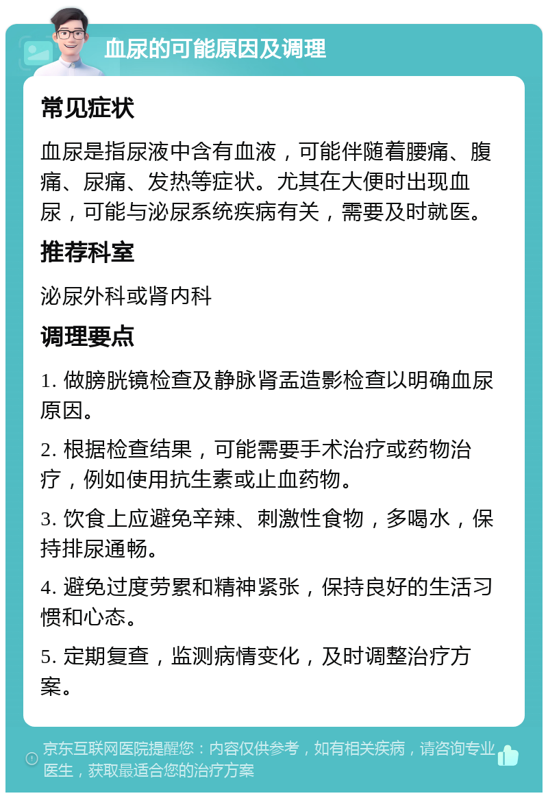 血尿的可能原因及调理 常见症状 血尿是指尿液中含有血液，可能伴随着腰痛、腹痛、尿痛、发热等症状。尤其在大便时出现血尿，可能与泌尿系统疾病有关，需要及时就医。 推荐科室 泌尿外科或肾内科 调理要点 1. 做膀胱镜检查及静脉肾盂造影检查以明确血尿原因。 2. 根据检查结果，可能需要手术治疗或药物治疗，例如使用抗生素或止血药物。 3. 饮食上应避免辛辣、刺激性食物，多喝水，保持排尿通畅。 4. 避免过度劳累和精神紧张，保持良好的生活习惯和心态。 5. 定期复查，监测病情变化，及时调整治疗方案。