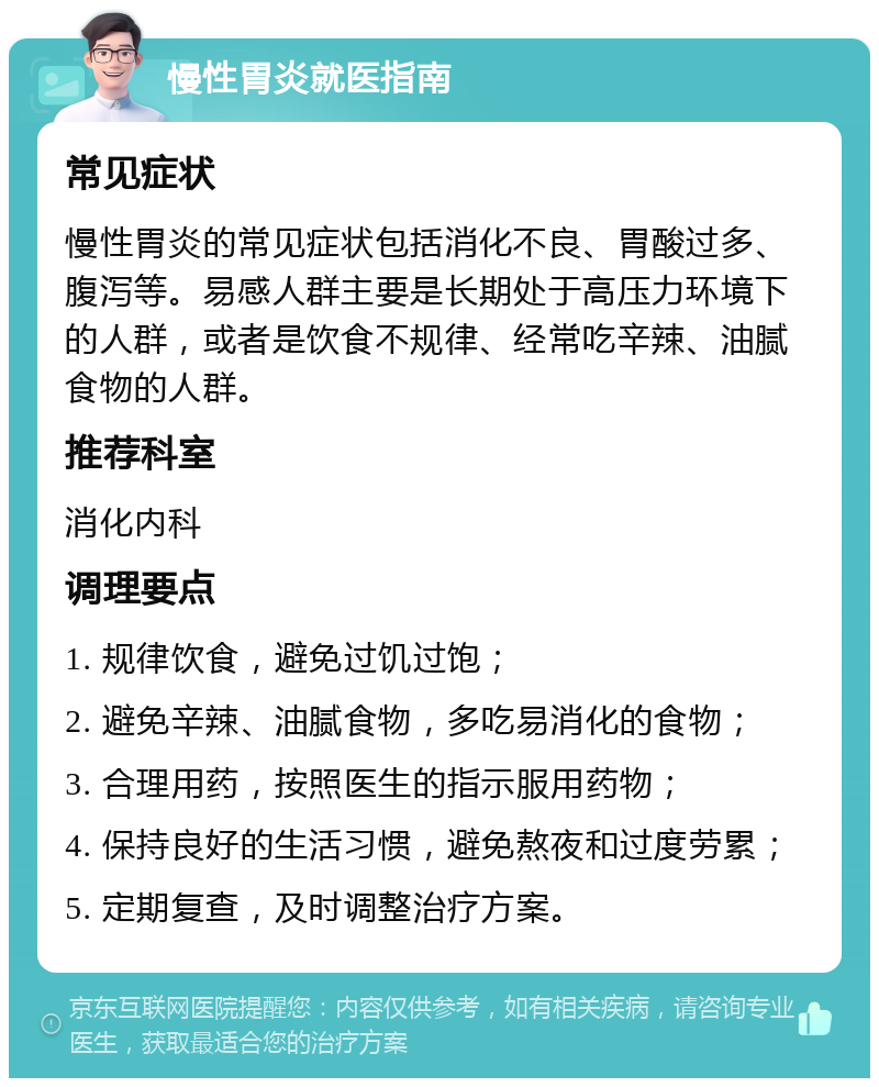 慢性胃炎就医指南 常见症状 慢性胃炎的常见症状包括消化不良、胃酸过多、腹泻等。易感人群主要是长期处于高压力环境下的人群，或者是饮食不规律、经常吃辛辣、油腻食物的人群。 推荐科室 消化内科 调理要点 1. 规律饮食，避免过饥过饱； 2. 避免辛辣、油腻食物，多吃易消化的食物； 3. 合理用药，按照医生的指示服用药物； 4. 保持良好的生活习惯，避免熬夜和过度劳累； 5. 定期复查，及时调整治疗方案。