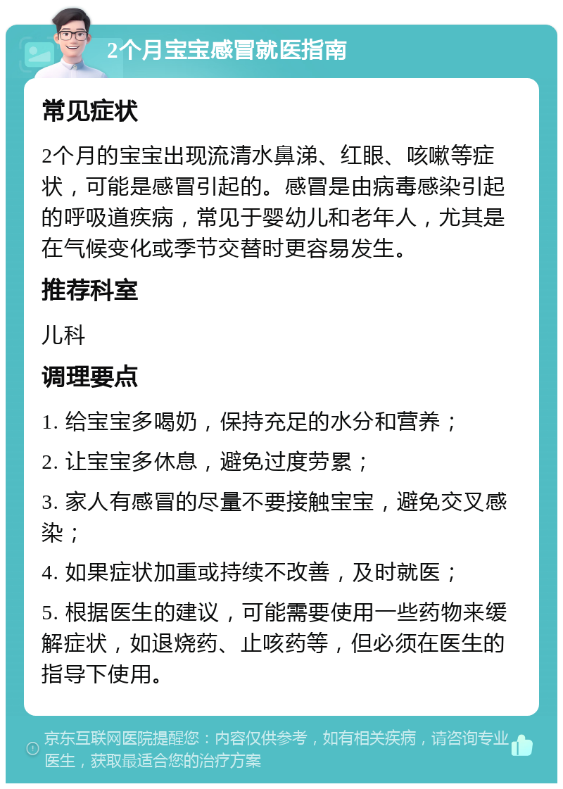 2个月宝宝感冒就医指南 常见症状 2个月的宝宝出现流清水鼻涕、红眼、咳嗽等症状，可能是感冒引起的。感冒是由病毒感染引起的呼吸道疾病，常见于婴幼儿和老年人，尤其是在气候变化或季节交替时更容易发生。 推荐科室 儿科 调理要点 1. 给宝宝多喝奶，保持充足的水分和营养； 2. 让宝宝多休息，避免过度劳累； 3. 家人有感冒的尽量不要接触宝宝，避免交叉感染； 4. 如果症状加重或持续不改善，及时就医； 5. 根据医生的建议，可能需要使用一些药物来缓解症状，如退烧药、止咳药等，但必须在医生的指导下使用。