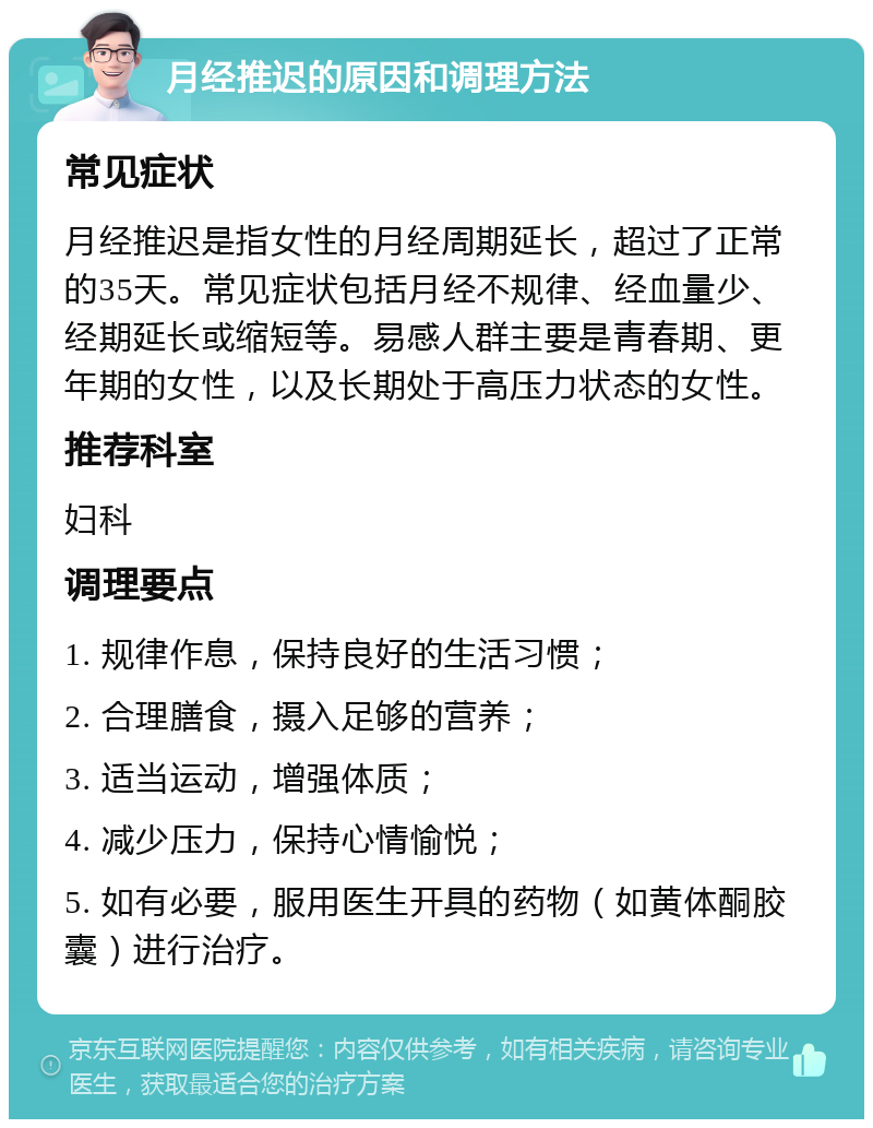 月经推迟的原因和调理方法 常见症状 月经推迟是指女性的月经周期延长，超过了正常的35天。常见症状包括月经不规律、经血量少、经期延长或缩短等。易感人群主要是青春期、更年期的女性，以及长期处于高压力状态的女性。 推荐科室 妇科 调理要点 1. 规律作息，保持良好的生活习惯； 2. 合理膳食，摄入足够的营养； 3. 适当运动，增强体质； 4. 减少压力，保持心情愉悦； 5. 如有必要，服用医生开具的药物（如黄体酮胶囊）进行治疗。