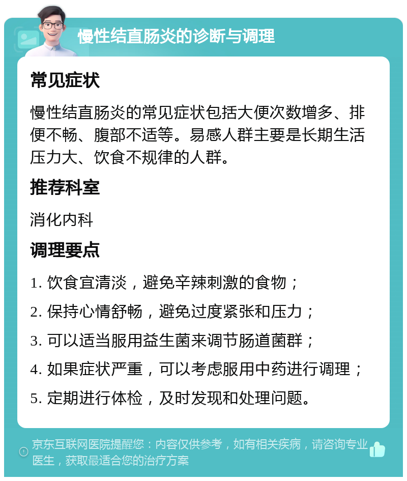 慢性结直肠炎的诊断与调理 常见症状 慢性结直肠炎的常见症状包括大便次数增多、排便不畅、腹部不适等。易感人群主要是长期生活压力大、饮食不规律的人群。 推荐科室 消化内科 调理要点 1. 饮食宜清淡，避免辛辣刺激的食物； 2. 保持心情舒畅，避免过度紧张和压力； 3. 可以适当服用益生菌来调节肠道菌群； 4. 如果症状严重，可以考虑服用中药进行调理； 5. 定期进行体检，及时发现和处理问题。