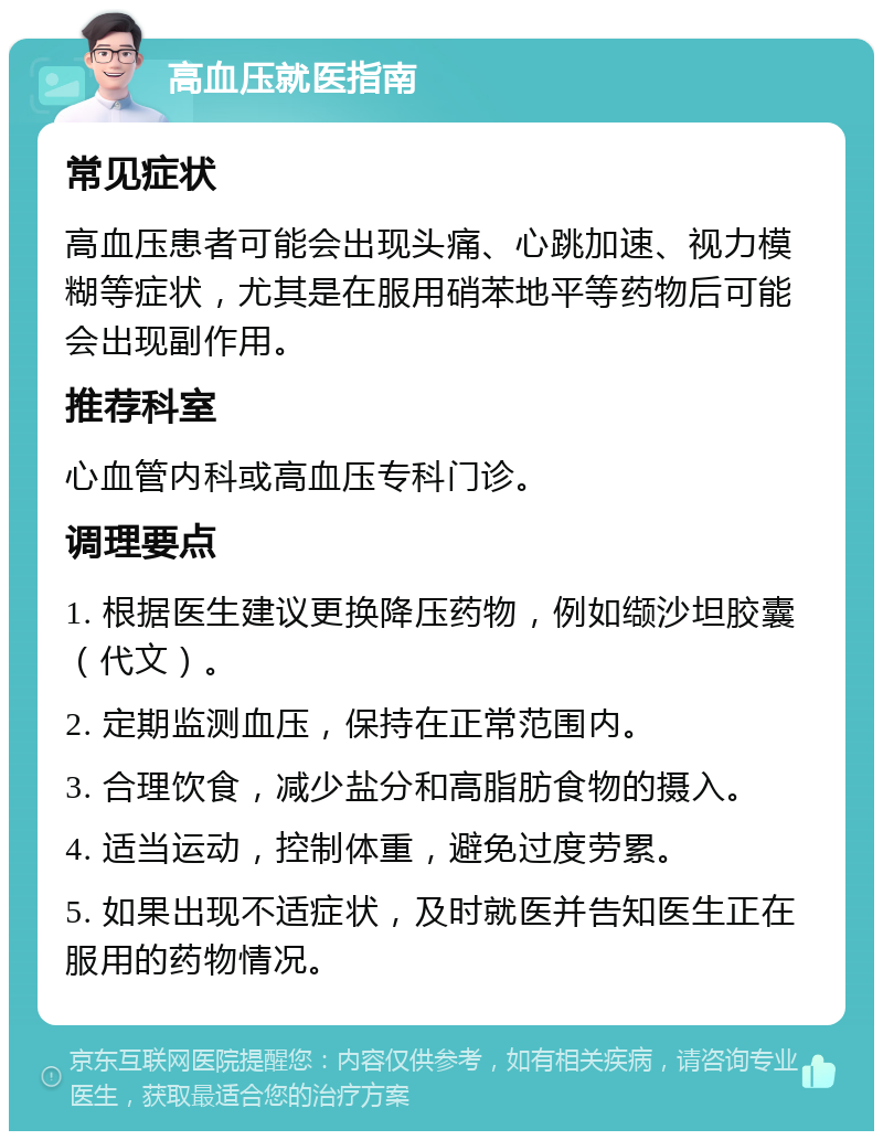 高血压就医指南 常见症状 高血压患者可能会出现头痛、心跳加速、视力模糊等症状，尤其是在服用硝苯地平等药物后可能会出现副作用。 推荐科室 心血管内科或高血压专科门诊。 调理要点 1. 根据医生建议更换降压药物，例如缬沙坦胶囊（代文）。 2. 定期监测血压，保持在正常范围内。 3. 合理饮食，减少盐分和高脂肪食物的摄入。 4. 适当运动，控制体重，避免过度劳累。 5. 如果出现不适症状，及时就医并告知医生正在服用的药物情况。