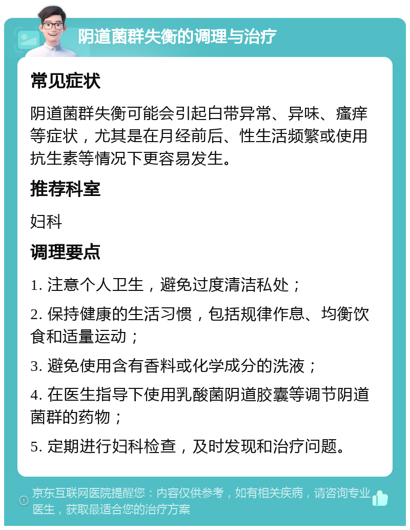 阴道菌群失衡的调理与治疗 常见症状 阴道菌群失衡可能会引起白带异常、异味、瘙痒等症状，尤其是在月经前后、性生活频繁或使用抗生素等情况下更容易发生。 推荐科室 妇科 调理要点 1. 注意个人卫生，避免过度清洁私处； 2. 保持健康的生活习惯，包括规律作息、均衡饮食和适量运动； 3. 避免使用含有香料或化学成分的洗液； 4. 在医生指导下使用乳酸菌阴道胶囊等调节阴道菌群的药物； 5. 定期进行妇科检查，及时发现和治疗问题。