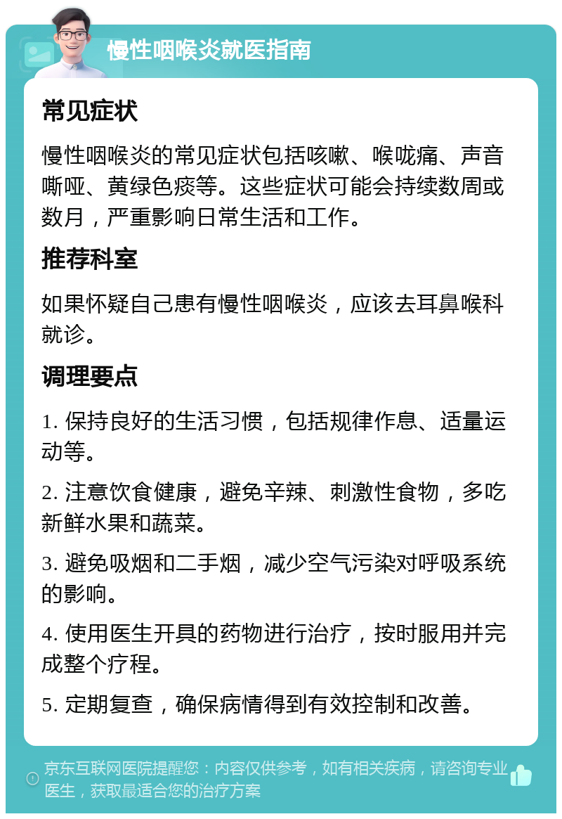 慢性咽喉炎就医指南 常见症状 慢性咽喉炎的常见症状包括咳嗽、喉咙痛、声音嘶哑、黄绿色痰等。这些症状可能会持续数周或数月，严重影响日常生活和工作。 推荐科室 如果怀疑自己患有慢性咽喉炎，应该去耳鼻喉科就诊。 调理要点 1. 保持良好的生活习惯，包括规律作息、适量运动等。 2. 注意饮食健康，避免辛辣、刺激性食物，多吃新鲜水果和蔬菜。 3. 避免吸烟和二手烟，减少空气污染对呼吸系统的影响。 4. 使用医生开具的药物进行治疗，按时服用并完成整个疗程。 5. 定期复查，确保病情得到有效控制和改善。