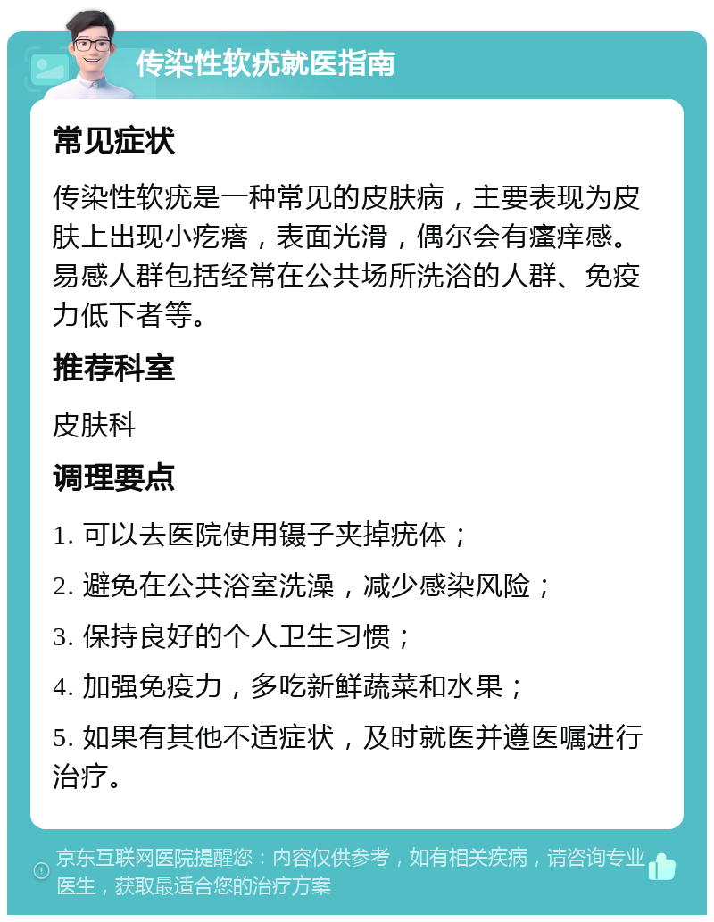 传染性软疣就医指南 常见症状 传染性软疣是一种常见的皮肤病，主要表现为皮肤上出现小疙瘩，表面光滑，偶尔会有瘙痒感。易感人群包括经常在公共场所洗浴的人群、免疫力低下者等。 推荐科室 皮肤科 调理要点 1. 可以去医院使用镊子夹掉疣体； 2. 避免在公共浴室洗澡，减少感染风险； 3. 保持良好的个人卫生习惯； 4. 加强免疫力，多吃新鲜蔬菜和水果； 5. 如果有其他不适症状，及时就医并遵医嘱进行治疗。