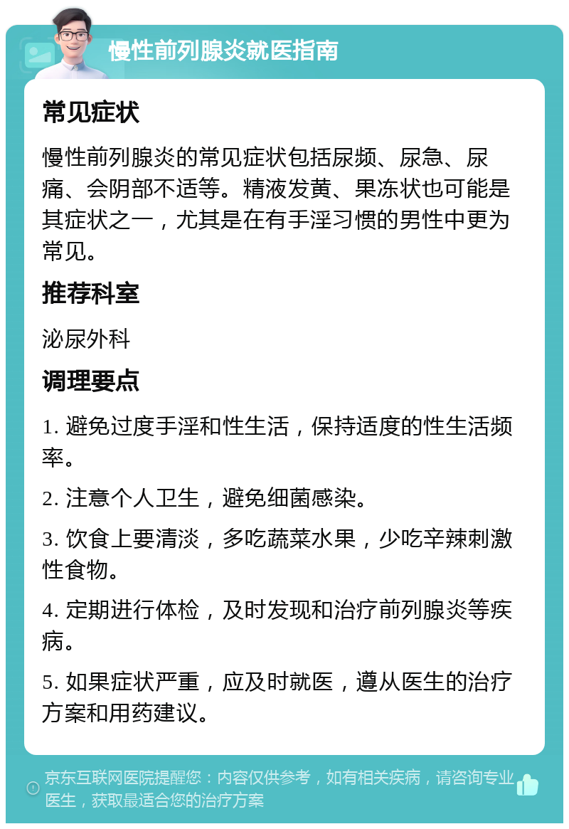 慢性前列腺炎就医指南 常见症状 慢性前列腺炎的常见症状包括尿频、尿急、尿痛、会阴部不适等。精液发黄、果冻状也可能是其症状之一，尤其是在有手淫习惯的男性中更为常见。 推荐科室 泌尿外科 调理要点 1. 避免过度手淫和性生活，保持适度的性生活频率。 2. 注意个人卫生，避免细菌感染。 3. 饮食上要清淡，多吃蔬菜水果，少吃辛辣刺激性食物。 4. 定期进行体检，及时发现和治疗前列腺炎等疾病。 5. 如果症状严重，应及时就医，遵从医生的治疗方案和用药建议。