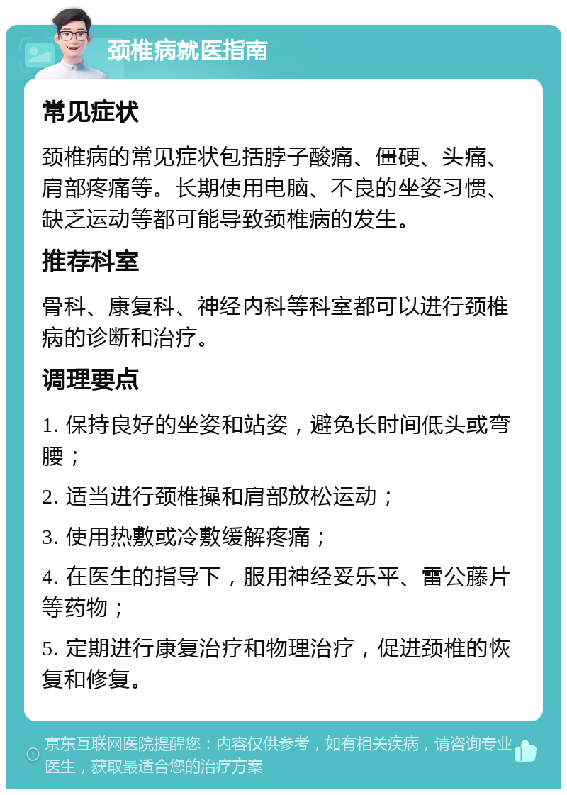 颈椎病就医指南 常见症状 颈椎病的常见症状包括脖子酸痛、僵硬、头痛、肩部疼痛等。长期使用电脑、不良的坐姿习惯、缺乏运动等都可能导致颈椎病的发生。 推荐科室 骨科、康复科、神经内科等科室都可以进行颈椎病的诊断和治疗。 调理要点 1. 保持良好的坐姿和站姿，避免长时间低头或弯腰； 2. 适当进行颈椎操和肩部放松运动； 3. 使用热敷或冷敷缓解疼痛； 4. 在医生的指导下，服用神经妥乐平、雷公藤片等药物； 5. 定期进行康复治疗和物理治疗，促进颈椎的恢复和修复。