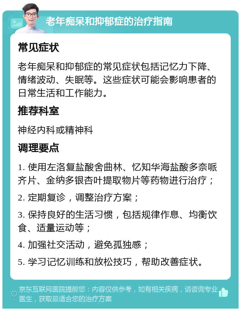 老年痴呆和抑郁症的治疗指南 常见症状 老年痴呆和抑郁症的常见症状包括记忆力下降、情绪波动、失眠等。这些症状可能会影响患者的日常生活和工作能力。 推荐科室 神经内科或精神科 调理要点 1. 使用左洛复盐酸舍曲林、忆知华海盐酸多奈哌齐片、金纳多银杏叶提取物片等药物进行治疗； 2. 定期复诊，调整治疗方案； 3. 保持良好的生活习惯，包括规律作息、均衡饮食、适量运动等； 4. 加强社交活动，避免孤独感； 5. 学习记忆训练和放松技巧，帮助改善症状。