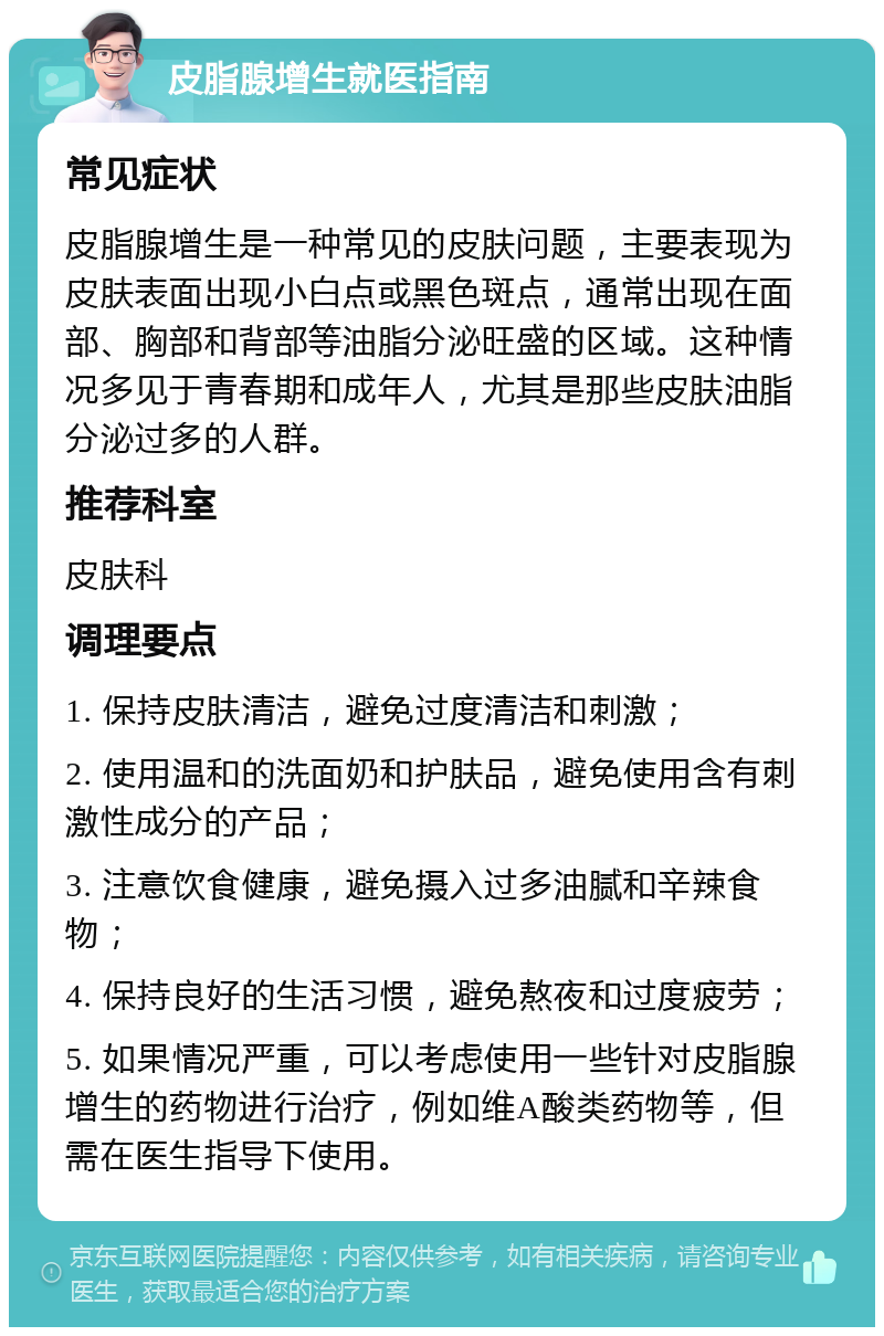 皮脂腺增生就医指南 常见症状 皮脂腺增生是一种常见的皮肤问题，主要表现为皮肤表面出现小白点或黑色斑点，通常出现在面部、胸部和背部等油脂分泌旺盛的区域。这种情况多见于青春期和成年人，尤其是那些皮肤油脂分泌过多的人群。 推荐科室 皮肤科 调理要点 1. 保持皮肤清洁，避免过度清洁和刺激； 2. 使用温和的洗面奶和护肤品，避免使用含有刺激性成分的产品； 3. 注意饮食健康，避免摄入过多油腻和辛辣食物； 4. 保持良好的生活习惯，避免熬夜和过度疲劳； 5. 如果情况严重，可以考虑使用一些针对皮脂腺增生的药物进行治疗，例如维A酸类药物等，但需在医生指导下使用。