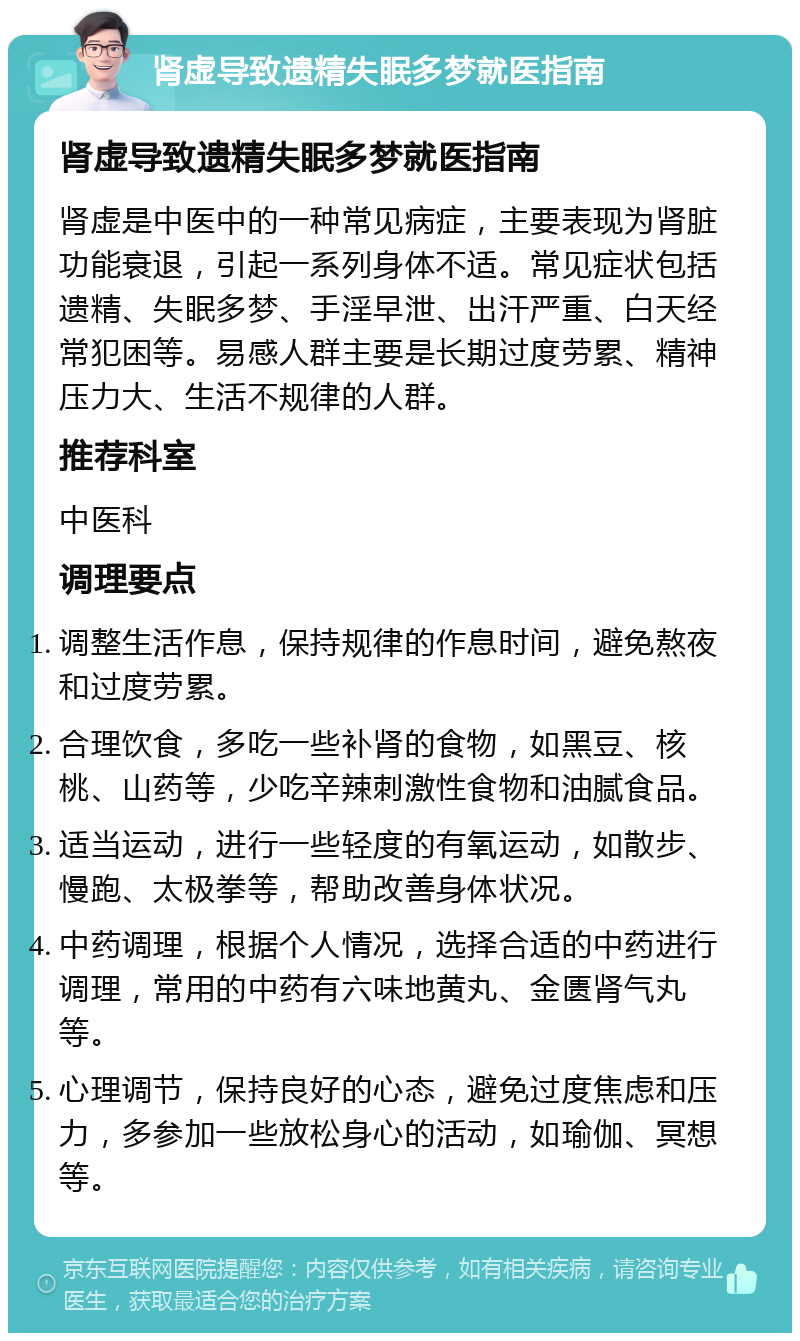 肾虚导致遗精失眠多梦就医指南 肾虚导致遗精失眠多梦就医指南 肾虚是中医中的一种常见病症，主要表现为肾脏功能衰退，引起一系列身体不适。常见症状包括遗精、失眠多梦、手淫早泄、出汗严重、白天经常犯困等。易感人群主要是长期过度劳累、精神压力大、生活不规律的人群。 推荐科室 中医科 调理要点 调整生活作息，保持规律的作息时间，避免熬夜和过度劳累。 合理饮食，多吃一些补肾的食物，如黑豆、核桃、山药等，少吃辛辣刺激性食物和油腻食品。 适当运动，进行一些轻度的有氧运动，如散步、慢跑、太极拳等，帮助改善身体状况。 中药调理，根据个人情况，选择合适的中药进行调理，常用的中药有六味地黄丸、金匮肾气丸等。 心理调节，保持良好的心态，避免过度焦虑和压力，多参加一些放松身心的活动，如瑜伽、冥想等。