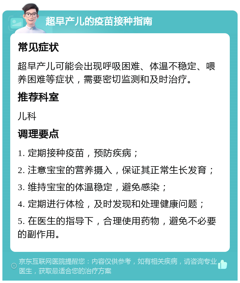 超早产儿的疫苗接种指南 常见症状 超早产儿可能会出现呼吸困难、体温不稳定、喂养困难等症状，需要密切监测和及时治疗。 推荐科室 儿科 调理要点 1. 定期接种疫苗，预防疾病； 2. 注意宝宝的营养摄入，保证其正常生长发育； 3. 维持宝宝的体温稳定，避免感染； 4. 定期进行体检，及时发现和处理健康问题； 5. 在医生的指导下，合理使用药物，避免不必要的副作用。