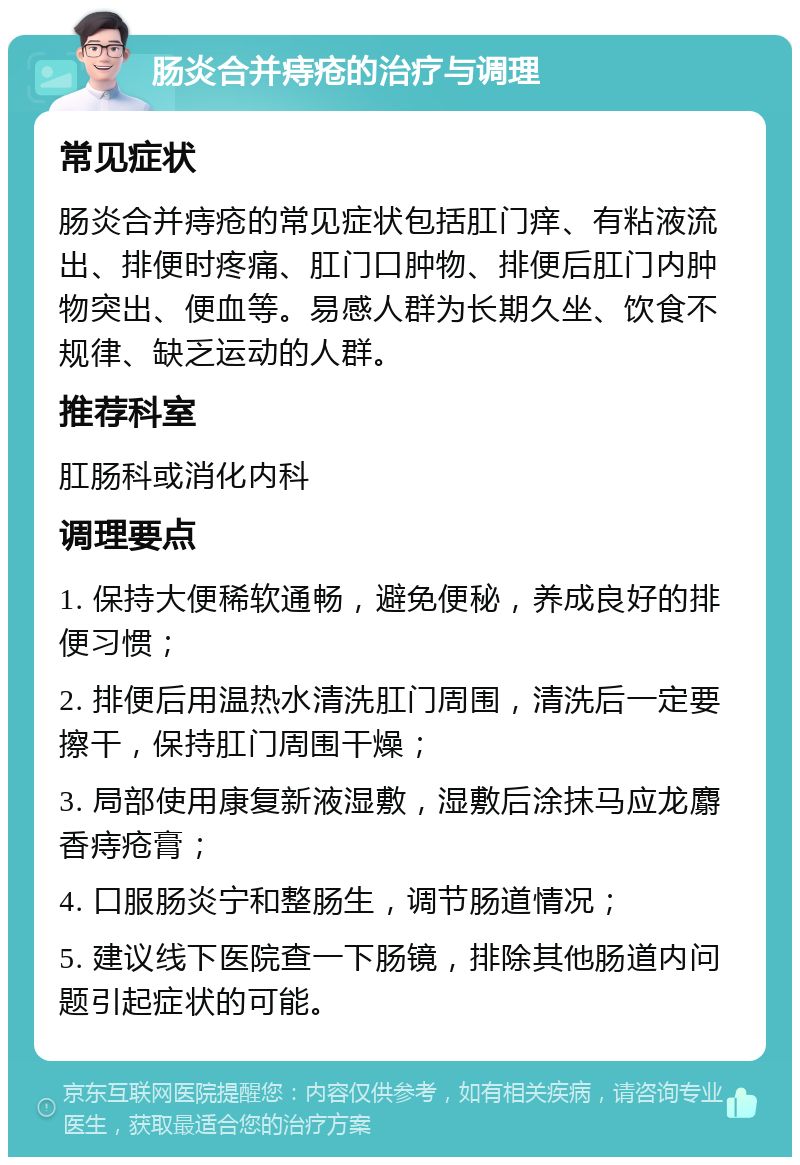 肠炎合并痔疮的治疗与调理 常见症状 肠炎合并痔疮的常见症状包括肛门痒、有粘液流出、排便时疼痛、肛门口肿物、排便后肛门内肿物突出、便血等。易感人群为长期久坐、饮食不规律、缺乏运动的人群。 推荐科室 肛肠科或消化内科 调理要点 1. 保持大便稀软通畅，避免便秘，养成良好的排便习惯； 2. 排便后用温热水清洗肛门周围，清洗后一定要擦干，保持肛门周围干燥； 3. 局部使用康复新液湿敷，湿敷后涂抹马应龙麝香痔疮膏； 4. 口服肠炎宁和整肠生，调节肠道情况； 5. 建议线下医院查一下肠镜，排除其他肠道内问题引起症状的可能。