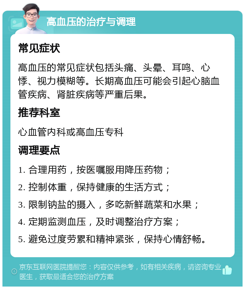 高血压的治疗与调理 常见症状 高血压的常见症状包括头痛、头晕、耳鸣、心悸、视力模糊等。长期高血压可能会引起心脑血管疾病、肾脏疾病等严重后果。 推荐科室 心血管内科或高血压专科 调理要点 1. 合理用药，按医嘱服用降压药物； 2. 控制体重，保持健康的生活方式； 3. 限制钠盐的摄入，多吃新鲜蔬菜和水果； 4. 定期监测血压，及时调整治疗方案； 5. 避免过度劳累和精神紧张，保持心情舒畅。