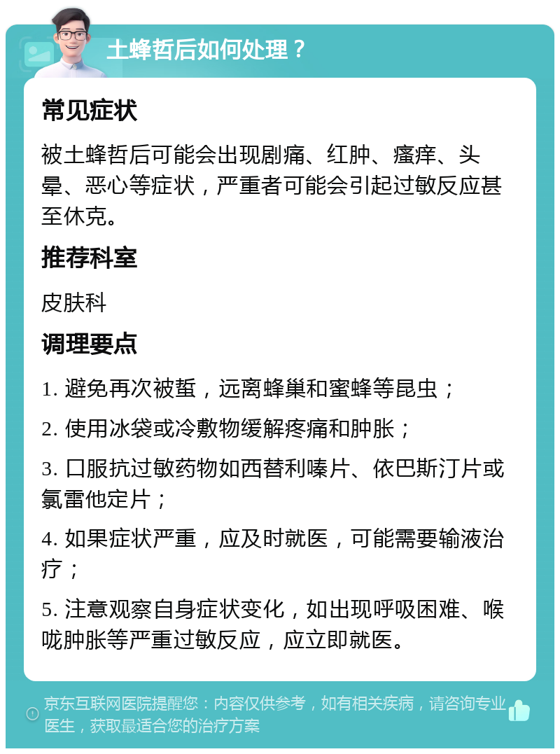 土蜂哲后如何处理？ 常见症状 被土蜂哲后可能会出现剧痛、红肿、瘙痒、头晕、恶心等症状，严重者可能会引起过敏反应甚至休克。 推荐科室 皮肤科 调理要点 1. 避免再次被蜇，远离蜂巢和蜜蜂等昆虫； 2. 使用冰袋或冷敷物缓解疼痛和肿胀； 3. 口服抗过敏药物如西替利嗪片、依巴斯汀片或氯雷他定片； 4. 如果症状严重，应及时就医，可能需要输液治疗； 5. 注意观察自身症状变化，如出现呼吸困难、喉咙肿胀等严重过敏反应，应立即就医。