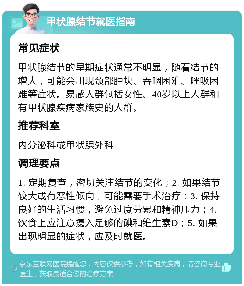 甲状腺结节就医指南 常见症状 甲状腺结节的早期症状通常不明显，随着结节的增大，可能会出现颈部肿块、吞咽困难、呼吸困难等症状。易感人群包括女性、40岁以上人群和有甲状腺疾病家族史的人群。 推荐科室 内分泌科或甲状腺外科 调理要点 1. 定期复查，密切关注结节的变化；2. 如果结节较大或有恶性倾向，可能需要手术治疗；3. 保持良好的生活习惯，避免过度劳累和精神压力；4. 饮食上应注意摄入足够的碘和维生素D；5. 如果出现明显的症状，应及时就医。