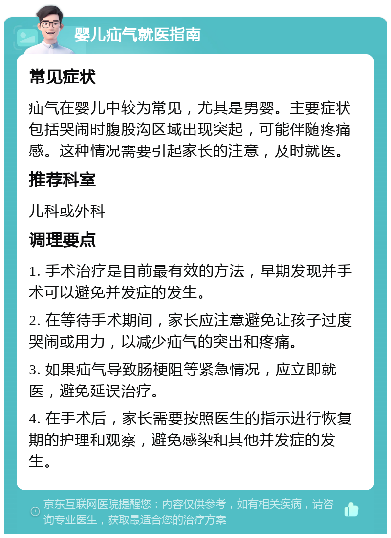 婴儿疝气就医指南 常见症状 疝气在婴儿中较为常见，尤其是男婴。主要症状包括哭闹时腹股沟区域出现突起，可能伴随疼痛感。这种情况需要引起家长的注意，及时就医。 推荐科室 儿科或外科 调理要点 1. 手术治疗是目前最有效的方法，早期发现并手术可以避免并发症的发生。 2. 在等待手术期间，家长应注意避免让孩子过度哭闹或用力，以减少疝气的突出和疼痛。 3. 如果疝气导致肠梗阻等紧急情况，应立即就医，避免延误治疗。 4. 在手术后，家长需要按照医生的指示进行恢复期的护理和观察，避免感染和其他并发症的发生。