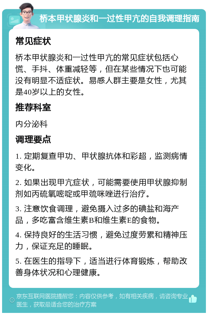 桥本甲状腺炎和一过性甲亢的自我调理指南 常见症状 桥本甲状腺炎和一过性甲亢的常见症状包括心慌、手抖、体重减轻等，但在某些情况下也可能没有明显不适症状。易感人群主要是女性，尤其是40岁以上的女性。 推荐科室 内分泌科 调理要点 1. 定期复查甲功、甲状腺抗体和彩超，监测病情变化。 2. 如果出现甲亢症状，可能需要使用甲状腺抑制剂如丙硫氧嘧啶或甲巯咪唑进行治疗。 3. 注意饮食调理，避免摄入过多的碘盐和海产品，多吃富含维生素B和维生素E的食物。 4. 保持良好的生活习惯，避免过度劳累和精神压力，保证充足的睡眠。 5. 在医生的指导下，适当进行体育锻炼，帮助改善身体状况和心理健康。