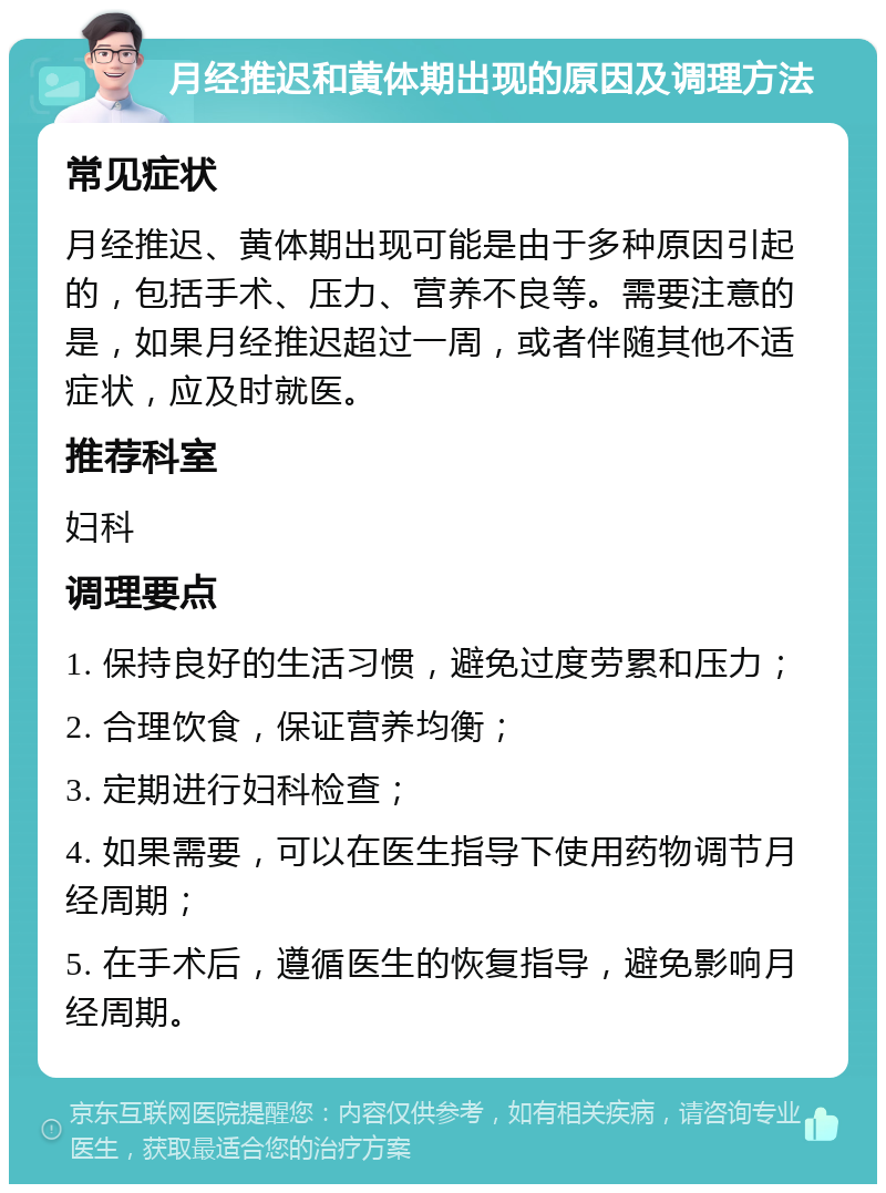 月经推迟和黄体期出现的原因及调理方法 常见症状 月经推迟、黄体期出现可能是由于多种原因引起的，包括手术、压力、营养不良等。需要注意的是，如果月经推迟超过一周，或者伴随其他不适症状，应及时就医。 推荐科室 妇科 调理要点 1. 保持良好的生活习惯，避免过度劳累和压力； 2. 合理饮食，保证营养均衡； 3. 定期进行妇科检查； 4. 如果需要，可以在医生指导下使用药物调节月经周期； 5. 在手术后，遵循医生的恢复指导，避免影响月经周期。