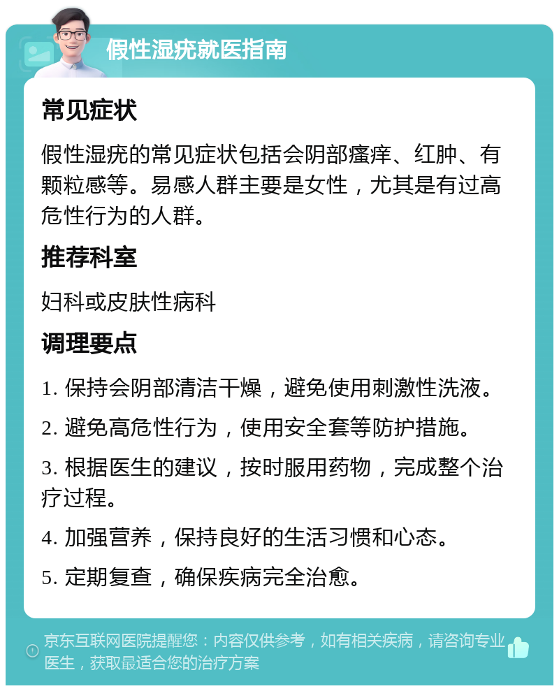 假性湿疣就医指南 常见症状 假性湿疣的常见症状包括会阴部瘙痒、红肿、有颗粒感等。易感人群主要是女性，尤其是有过高危性行为的人群。 推荐科室 妇科或皮肤性病科 调理要点 1. 保持会阴部清洁干燥，避免使用刺激性洗液。 2. 避免高危性行为，使用安全套等防护措施。 3. 根据医生的建议，按时服用药物，完成整个治疗过程。 4. 加强营养，保持良好的生活习惯和心态。 5. 定期复查，确保疾病完全治愈。