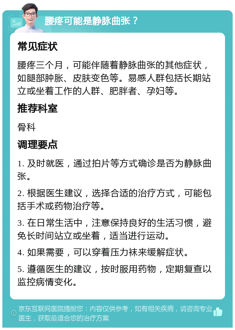 腰疼可能是静脉曲张？ 常见症状 腰疼三个月，可能伴随着静脉曲张的其他症状，如腿部肿胀、皮肤变色等。易感人群包括长期站立或坐着工作的人群、肥胖者、孕妇等。 推荐科室 骨科 调理要点 1. 及时就医，通过拍片等方式确诊是否为静脉曲张。 2. 根据医生建议，选择合适的治疗方式，可能包括手术或药物治疗等。 3. 在日常生活中，注意保持良好的生活习惯，避免长时间站立或坐着，适当进行运动。 4. 如果需要，可以穿着压力袜来缓解症状。 5. 遵循医生的建议，按时服用药物，定期复查以监控病情变化。