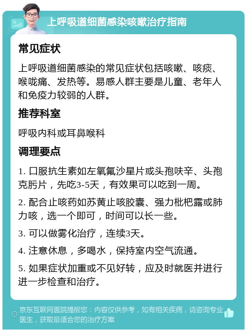 上呼吸道细菌感染咳嗽治疗指南 常见症状 上呼吸道细菌感染的常见症状包括咳嗽、咳痰、喉咙痛、发热等。易感人群主要是儿童、老年人和免疫力较弱的人群。 推荐科室 呼吸内科或耳鼻喉科 调理要点 1. 口服抗生素如左氧氟沙星片或头孢呋辛、头孢克肟片，先吃3-5天，有效果可以吃到一周。 2. 配合止咳药如苏黄止咳胶囊、强力枇杷露或肺力咳，选一个即可，时间可以长一些。 3. 可以做雾化治疗，连续3天。 4. 注意休息，多喝水，保持室内空气流通。 5. 如果症状加重或不见好转，应及时就医并进行进一步检查和治疗。