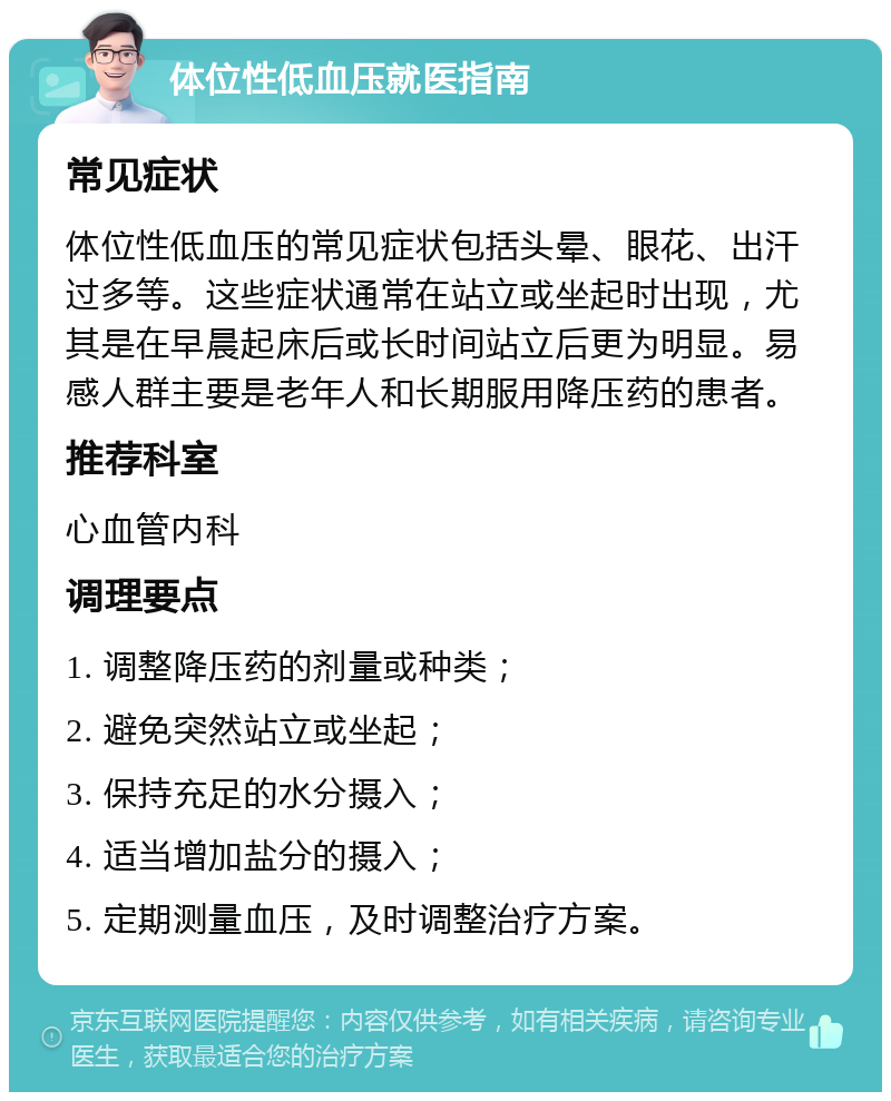 体位性低血压就医指南 常见症状 体位性低血压的常见症状包括头晕、眼花、出汗过多等。这些症状通常在站立或坐起时出现，尤其是在早晨起床后或长时间站立后更为明显。易感人群主要是老年人和长期服用降压药的患者。 推荐科室 心血管内科 调理要点 1. 调整降压药的剂量或种类； 2. 避免突然站立或坐起； 3. 保持充足的水分摄入； 4. 适当增加盐分的摄入； 5. 定期测量血压，及时调整治疗方案。