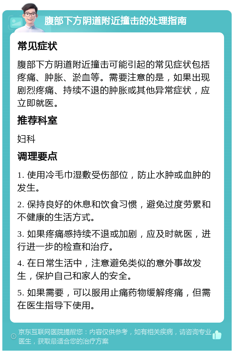 腹部下方阴道附近撞击的处理指南 常见症状 腹部下方阴道附近撞击可能引起的常见症状包括疼痛、肿胀、淤血等。需要注意的是，如果出现剧烈疼痛、持续不退的肿胀或其他异常症状，应立即就医。 推荐科室 妇科 调理要点 1. 使用冷毛巾湿敷受伤部位，防止水肿或血肿的发生。 2. 保持良好的休息和饮食习惯，避免过度劳累和不健康的生活方式。 3. 如果疼痛感持续不退或加剧，应及时就医，进行进一步的检查和治疗。 4. 在日常生活中，注意避免类似的意外事故发生，保护自己和家人的安全。 5. 如果需要，可以服用止痛药物缓解疼痛，但需在医生指导下使用。