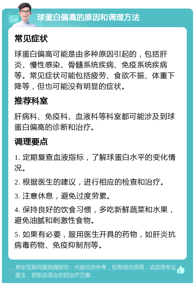 球蛋白偏高的原因和调理方法 常见症状 球蛋白偏高可能是由多种原因引起的，包括肝炎、慢性感染、骨髓系统疾病、免疫系统疾病等。常见症状可能包括疲劳、食欲不振、体重下降等，但也可能没有明显的症状。 推荐科室 肝病科、免疫科、血液科等科室都可能涉及到球蛋白偏高的诊断和治疗。 调理要点 1. 定期复查血液指标，了解球蛋白水平的变化情况。 2. 根据医生的建议，进行相应的检查和治疗。 3. 注意休息，避免过度劳累。 4. 保持良好的饮食习惯，多吃新鲜蔬菜和水果，避免油腻和刺激性食物。 5. 如果有必要，服用医生开具的药物，如肝炎抗病毒药物、免疫抑制剂等。