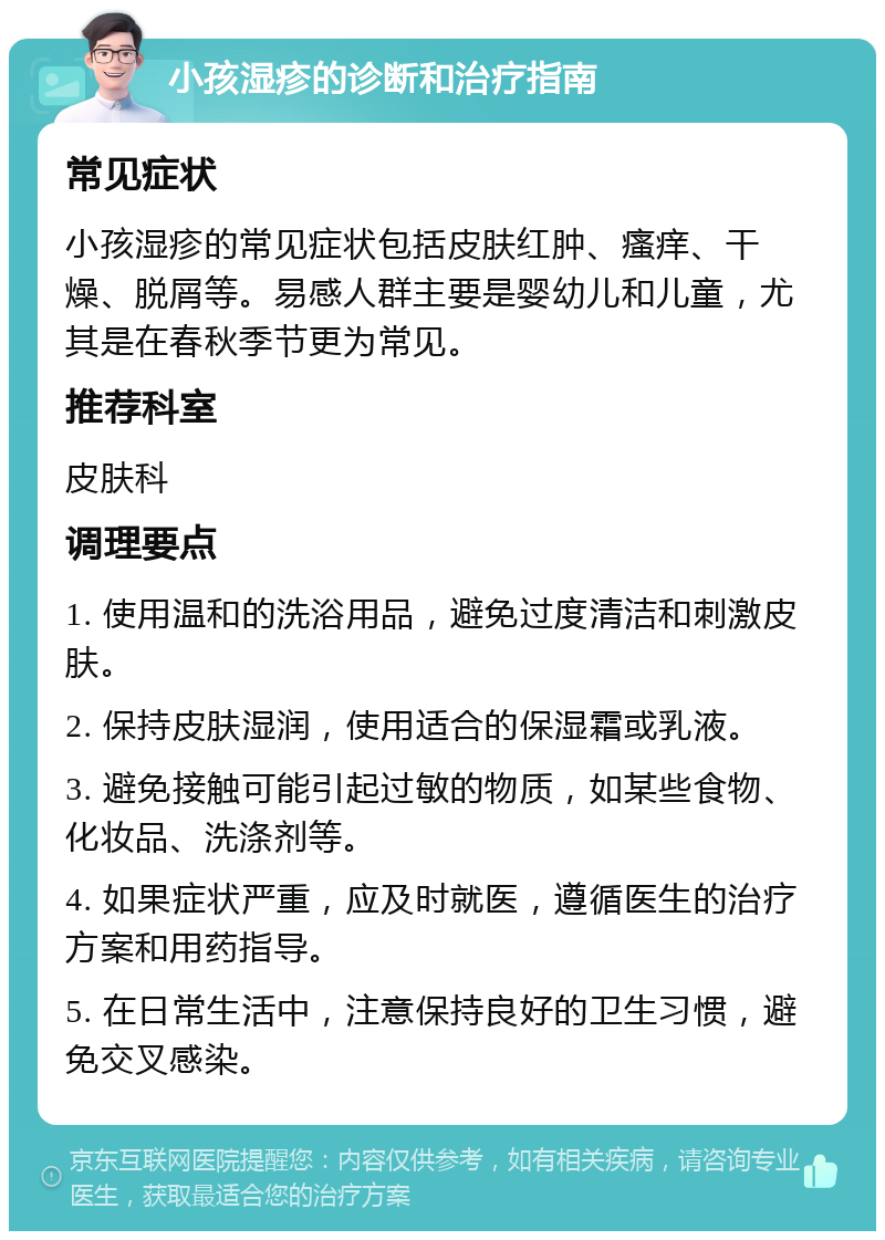 小孩湿疹的诊断和治疗指南 常见症状 小孩湿疹的常见症状包括皮肤红肿、瘙痒、干燥、脱屑等。易感人群主要是婴幼儿和儿童，尤其是在春秋季节更为常见。 推荐科室 皮肤科 调理要点 1. 使用温和的洗浴用品，避免过度清洁和刺激皮肤。 2. 保持皮肤湿润，使用适合的保湿霜或乳液。 3. 避免接触可能引起过敏的物质，如某些食物、化妆品、洗涤剂等。 4. 如果症状严重，应及时就医，遵循医生的治疗方案和用药指导。 5. 在日常生活中，注意保持良好的卫生习惯，避免交叉感染。