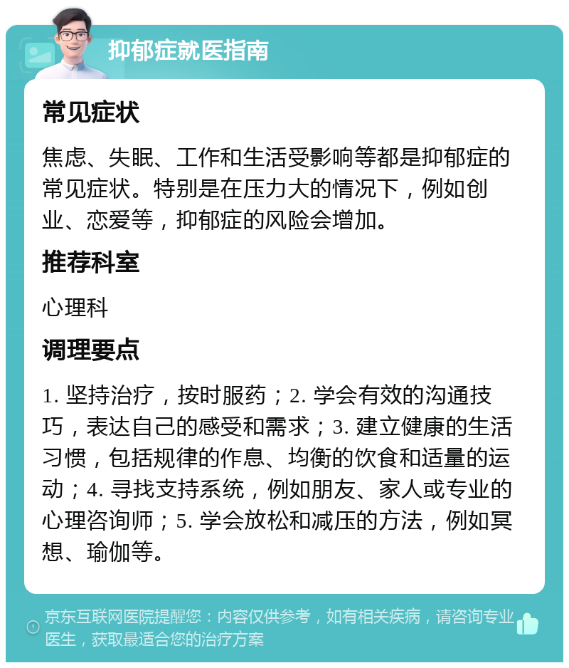 抑郁症就医指南 常见症状 焦虑、失眠、工作和生活受影响等都是抑郁症的常见症状。特别是在压力大的情况下，例如创业、恋爱等，抑郁症的风险会增加。 推荐科室 心理科 调理要点 1. 坚持治疗，按时服药；2. 学会有效的沟通技巧，表达自己的感受和需求；3. 建立健康的生活习惯，包括规律的作息、均衡的饮食和适量的运动；4. 寻找支持系统，例如朋友、家人或专业的心理咨询师；5. 学会放松和减压的方法，例如冥想、瑜伽等。