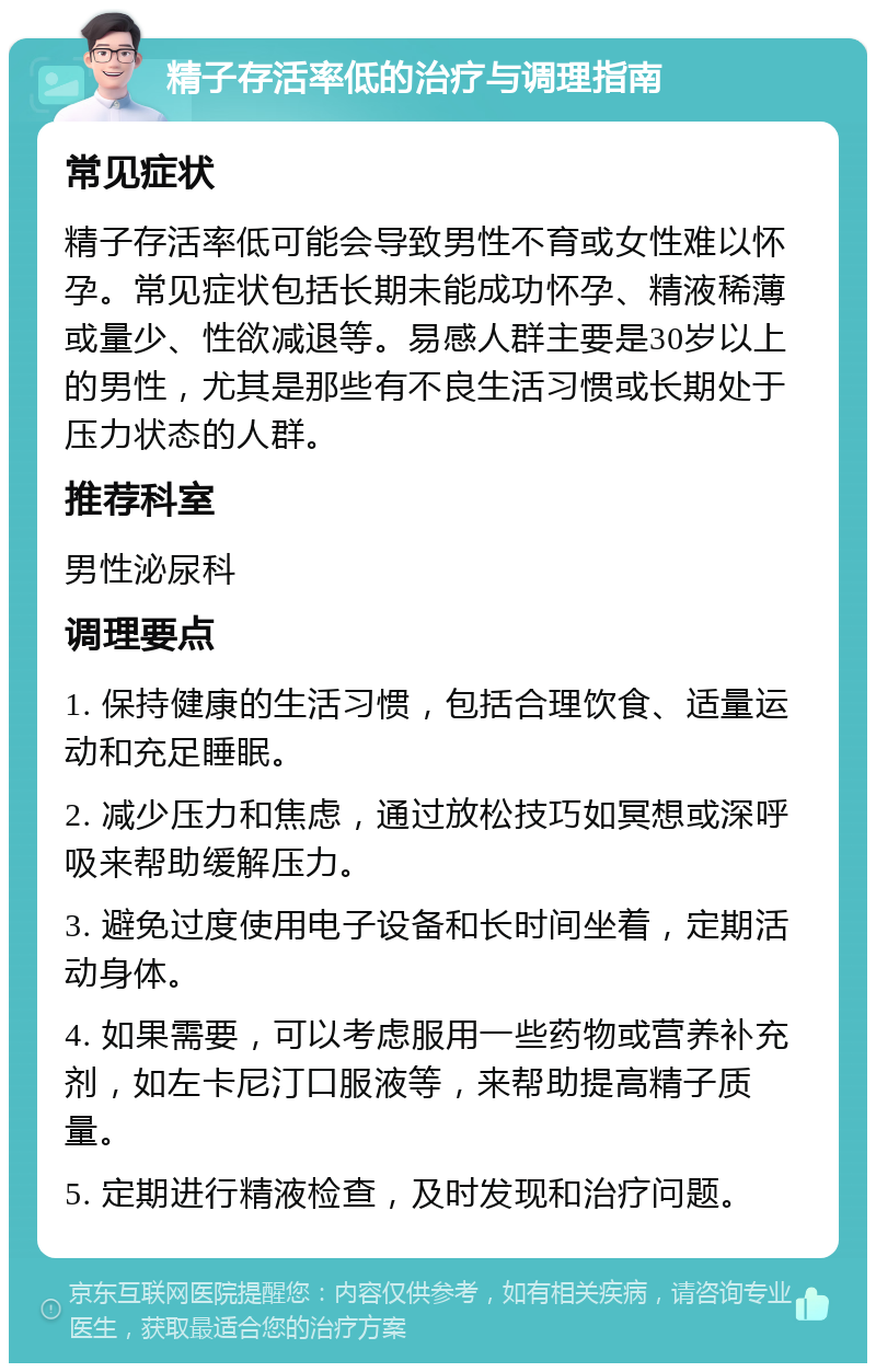 精子存活率低的治疗与调理指南 常见症状 精子存活率低可能会导致男性不育或女性难以怀孕。常见症状包括长期未能成功怀孕、精液稀薄或量少、性欲减退等。易感人群主要是30岁以上的男性，尤其是那些有不良生活习惯或长期处于压力状态的人群。 推荐科室 男性泌尿科 调理要点 1. 保持健康的生活习惯，包括合理饮食、适量运动和充足睡眠。 2. 减少压力和焦虑，通过放松技巧如冥想或深呼吸来帮助缓解压力。 3. 避免过度使用电子设备和长时间坐着，定期活动身体。 4. 如果需要，可以考虑服用一些药物或营养补充剂，如左卡尼汀口服液等，来帮助提高精子质量。 5. 定期进行精液检查，及时发现和治疗问题。