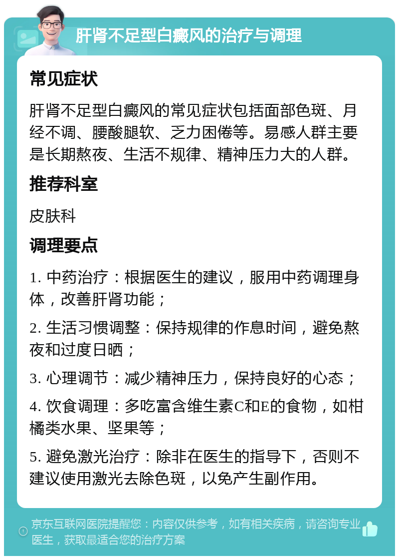 肝肾不足型白癜风的治疗与调理 常见症状 肝肾不足型白癜风的常见症状包括面部色斑、月经不调、腰酸腿软、乏力困倦等。易感人群主要是长期熬夜、生活不规律、精神压力大的人群。 推荐科室 皮肤科 调理要点 1. 中药治疗：根据医生的建议，服用中药调理身体，改善肝肾功能； 2. 生活习惯调整：保持规律的作息时间，避免熬夜和过度日晒； 3. 心理调节：减少精神压力，保持良好的心态； 4. 饮食调理：多吃富含维生素C和E的食物，如柑橘类水果、坚果等； 5. 避免激光治疗：除非在医生的指导下，否则不建议使用激光去除色斑，以免产生副作用。