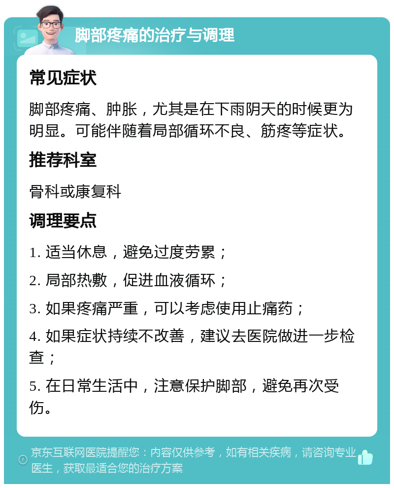 脚部疼痛的治疗与调理 常见症状 脚部疼痛、肿胀，尤其是在下雨阴天的时候更为明显。可能伴随着局部循环不良、筋疼等症状。 推荐科室 骨科或康复科 调理要点 1. 适当休息，避免过度劳累； 2. 局部热敷，促进血液循环； 3. 如果疼痛严重，可以考虑使用止痛药； 4. 如果症状持续不改善，建议去医院做进一步检查； 5. 在日常生活中，注意保护脚部，避免再次受伤。