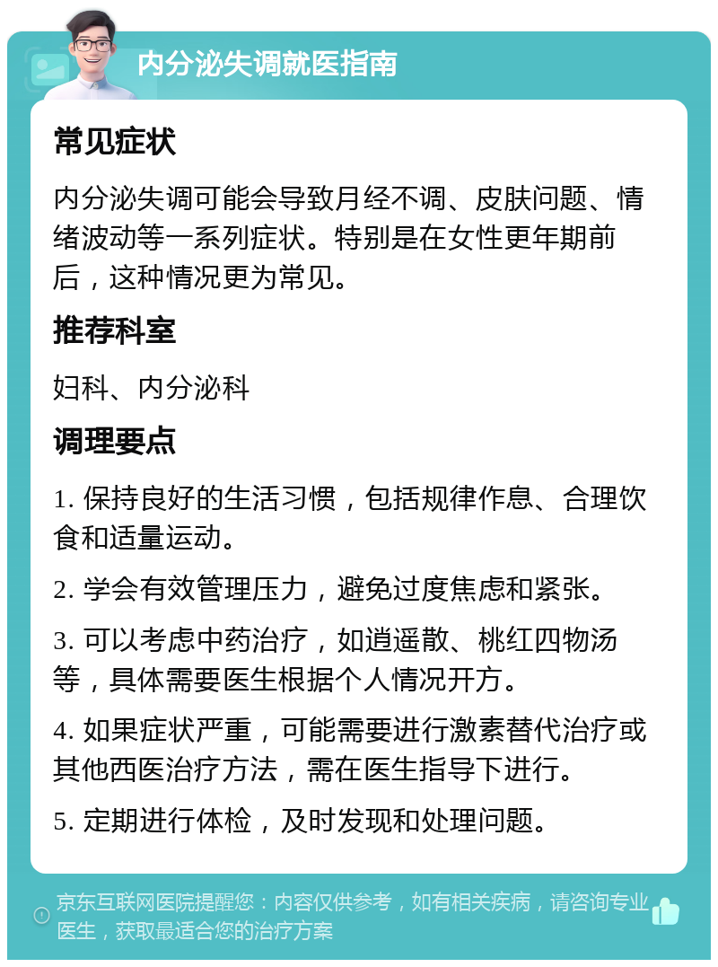 内分泌失调就医指南 常见症状 内分泌失调可能会导致月经不调、皮肤问题、情绪波动等一系列症状。特别是在女性更年期前后，这种情况更为常见。 推荐科室 妇科、内分泌科 调理要点 1. 保持良好的生活习惯，包括规律作息、合理饮食和适量运动。 2. 学会有效管理压力，避免过度焦虑和紧张。 3. 可以考虑中药治疗，如逍遥散、桃红四物汤等，具体需要医生根据个人情况开方。 4. 如果症状严重，可能需要进行激素替代治疗或其他西医治疗方法，需在医生指导下进行。 5. 定期进行体检，及时发现和处理问题。