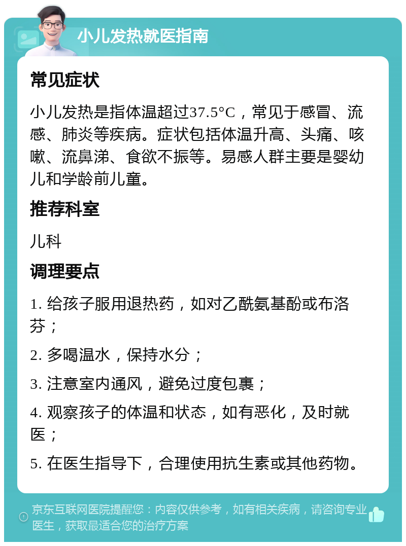 小儿发热就医指南 常见症状 小儿发热是指体温超过37.5°C，常见于感冒、流感、肺炎等疾病。症状包括体温升高、头痛、咳嗽、流鼻涕、食欲不振等。易感人群主要是婴幼儿和学龄前儿童。 推荐科室 儿科 调理要点 1. 给孩子服用退热药，如对乙酰氨基酚或布洛芬； 2. 多喝温水，保持水分； 3. 注意室内通风，避免过度包裹； 4. 观察孩子的体温和状态，如有恶化，及时就医； 5. 在医生指导下，合理使用抗生素或其他药物。