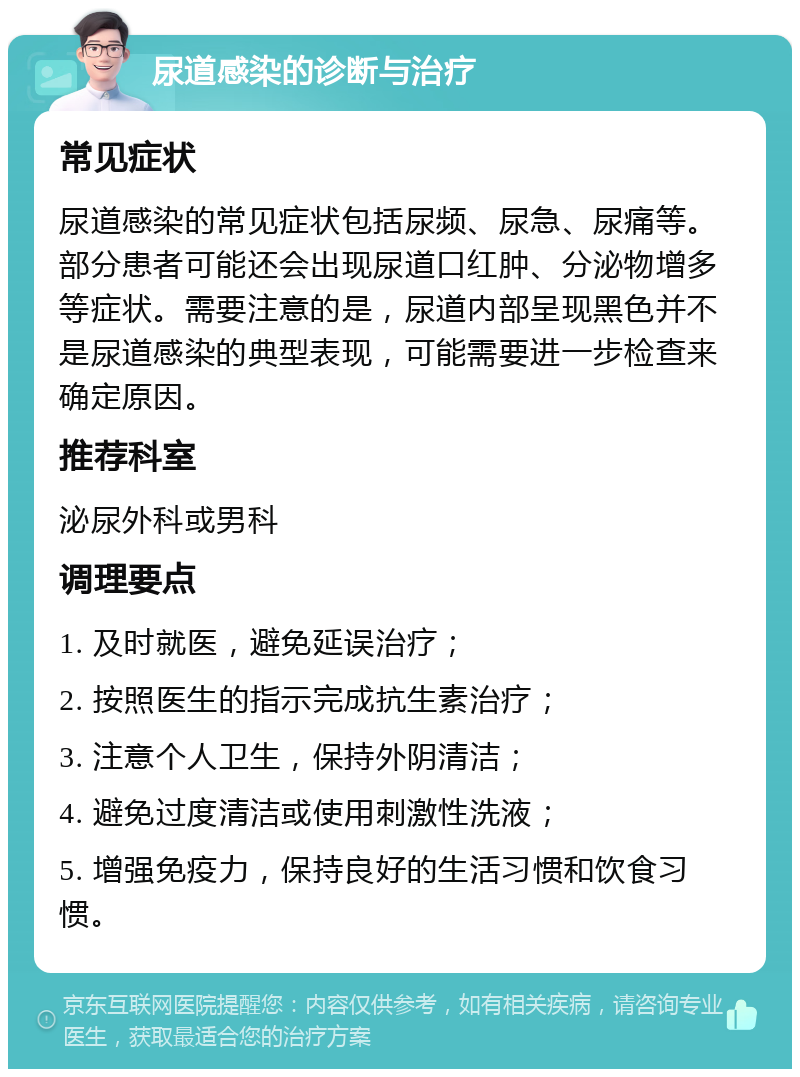 尿道感染的诊断与治疗 常见症状 尿道感染的常见症状包括尿频、尿急、尿痛等。部分患者可能还会出现尿道口红肿、分泌物增多等症状。需要注意的是，尿道内部呈现黑色并不是尿道感染的典型表现，可能需要进一步检查来确定原因。 推荐科室 泌尿外科或男科 调理要点 1. 及时就医，避免延误治疗； 2. 按照医生的指示完成抗生素治疗； 3. 注意个人卫生，保持外阴清洁； 4. 避免过度清洁或使用刺激性洗液； 5. 增强免疫力，保持良好的生活习惯和饮食习惯。