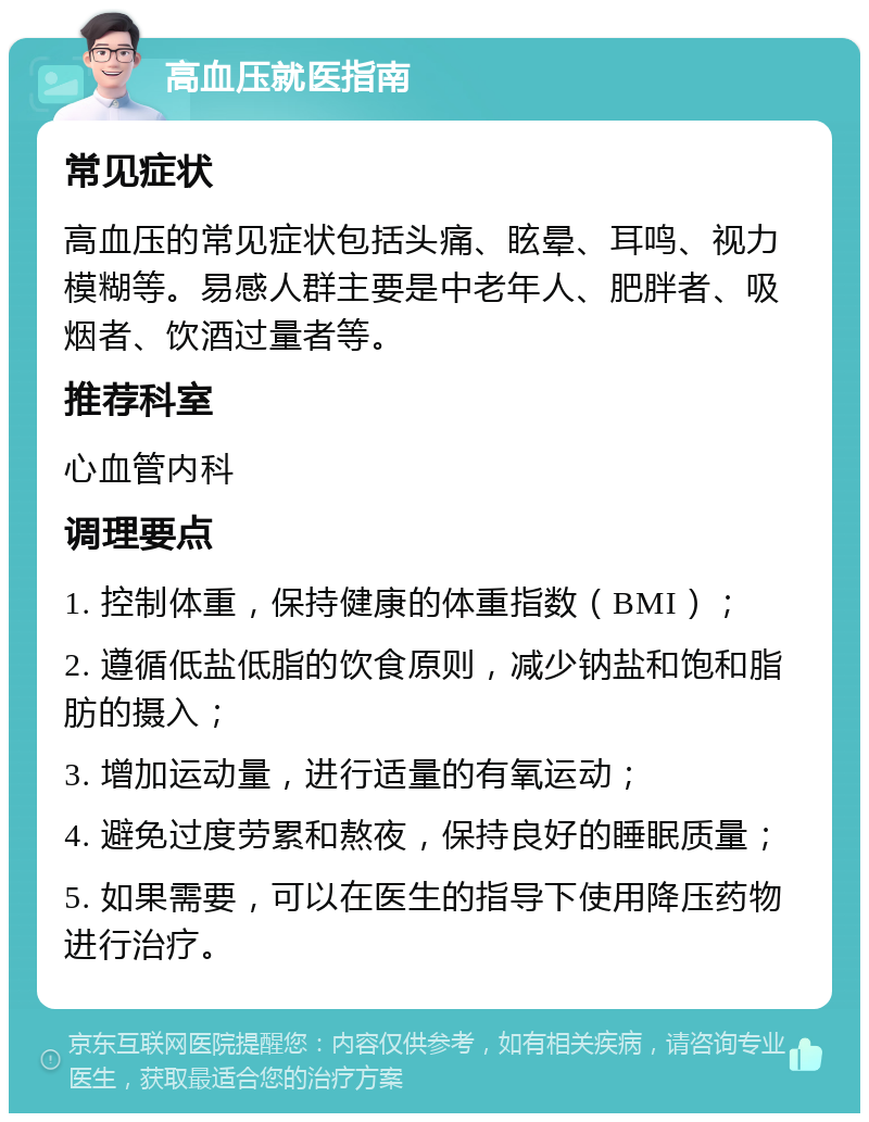 高血压就医指南 常见症状 高血压的常见症状包括头痛、眩晕、耳鸣、视力模糊等。易感人群主要是中老年人、肥胖者、吸烟者、饮酒过量者等。 推荐科室 心血管内科 调理要点 1. 控制体重，保持健康的体重指数（BMI）； 2. 遵循低盐低脂的饮食原则，减少钠盐和饱和脂肪的摄入； 3. 增加运动量，进行适量的有氧运动； 4. 避免过度劳累和熬夜，保持良好的睡眠质量； 5. 如果需要，可以在医生的指导下使用降压药物进行治疗。