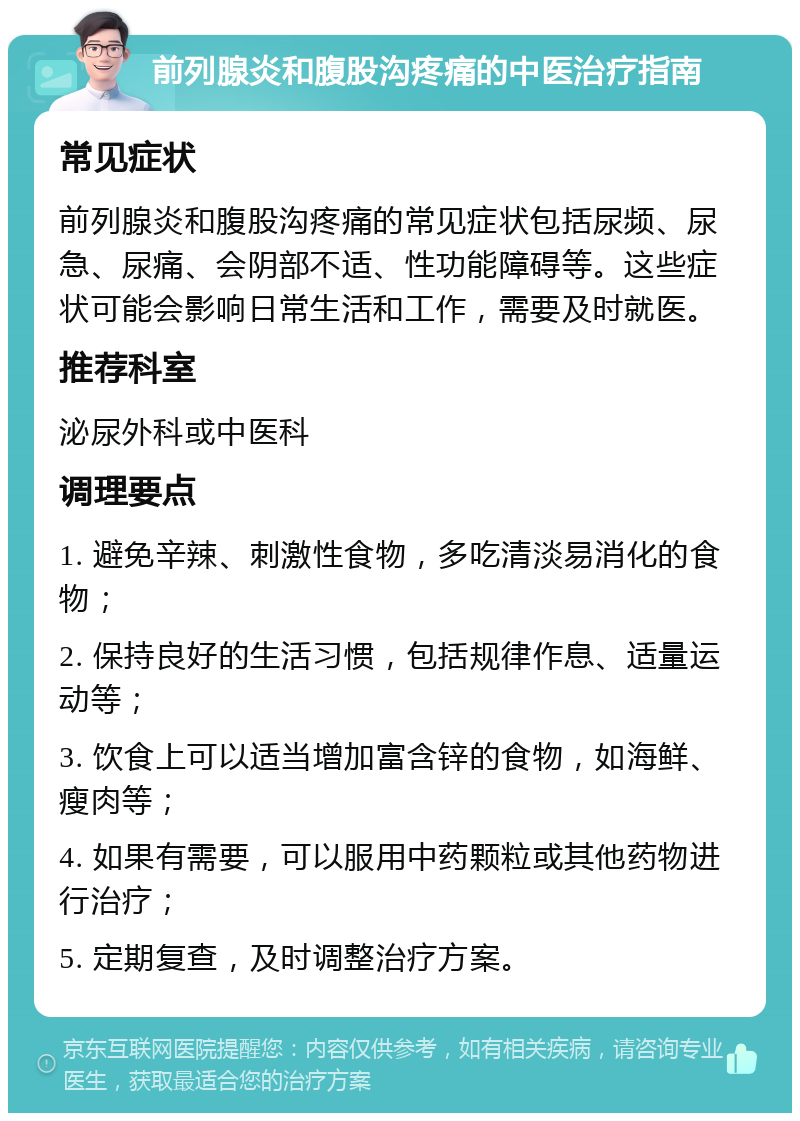 前列腺炎和腹股沟疼痛的中医治疗指南 常见症状 前列腺炎和腹股沟疼痛的常见症状包括尿频、尿急、尿痛、会阴部不适、性功能障碍等。这些症状可能会影响日常生活和工作，需要及时就医。 推荐科室 泌尿外科或中医科 调理要点 1. 避免辛辣、刺激性食物，多吃清淡易消化的食物； 2. 保持良好的生活习惯，包括规律作息、适量运动等； 3. 饮食上可以适当增加富含锌的食物，如海鲜、瘦肉等； 4. 如果有需要，可以服用中药颗粒或其他药物进行治疗； 5. 定期复查，及时调整治疗方案。