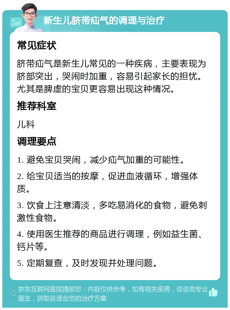 新生儿脐带疝气的调理与治疗 常见症状 脐带疝气是新生儿常见的一种疾病，主要表现为脐部突出，哭闹时加重，容易引起家长的担忧。尤其是脾虚的宝贝更容易出现这种情况。 推荐科室 儿科 调理要点 1. 避免宝贝哭闹，减少疝气加重的可能性。 2. 给宝贝适当的按摩，促进血液循环，增强体质。 3. 饮食上注意清淡，多吃易消化的食物，避免刺激性食物。 4. 使用医生推荐的商品进行调理，例如益生菌、钙片等。 5. 定期复查，及时发现并处理问题。