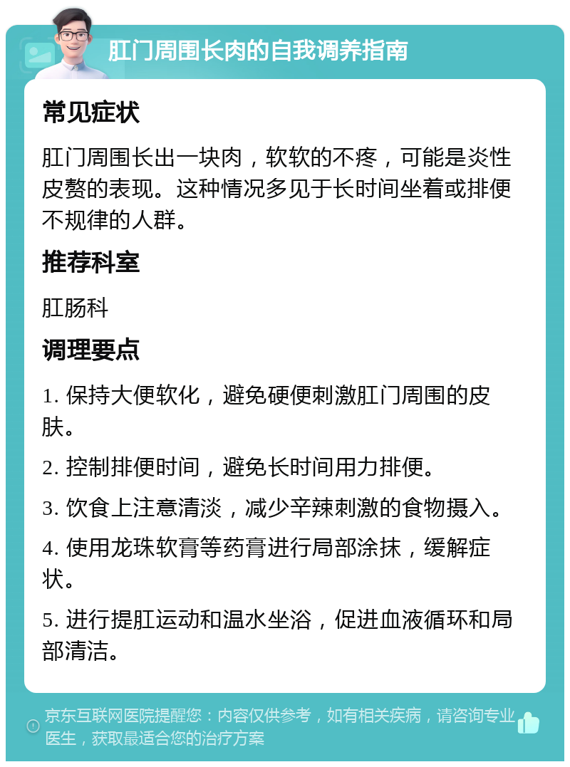 肛门周围长肉的自我调养指南 常见症状 肛门周围长出一块肉，软软的不疼，可能是炎性皮赘的表现。这种情况多见于长时间坐着或排便不规律的人群。 推荐科室 肛肠科 调理要点 1. 保持大便软化，避免硬便刺激肛门周围的皮肤。 2. 控制排便时间，避免长时间用力排便。 3. 饮食上注意清淡，减少辛辣刺激的食物摄入。 4. 使用龙珠软膏等药膏进行局部涂抹，缓解症状。 5. 进行提肛运动和温水坐浴，促进血液循环和局部清洁。