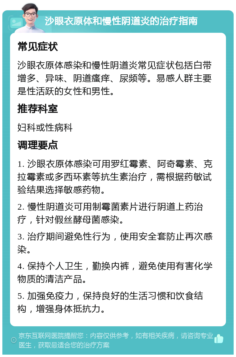 沙眼衣原体和慢性阴道炎的治疗指南 常见症状 沙眼衣原体感染和慢性阴道炎常见症状包括白带增多、异味、阴道瘙痒、尿频等。易感人群主要是性活跃的女性和男性。 推荐科室 妇科或性病科 调理要点 1. 沙眼衣原体感染可用罗红霉素、阿奇霉素、克拉霉素或多西环素等抗生素治疗，需根据药敏试验结果选择敏感药物。 2. 慢性阴道炎可用制霉菌素片进行阴道上药治疗，针对假丝酵母菌感染。 3. 治疗期间避免性行为，使用安全套防止再次感染。 4. 保持个人卫生，勤换内裤，避免使用有害化学物质的清洁产品。 5. 加强免疫力，保持良好的生活习惯和饮食结构，增强身体抵抗力。