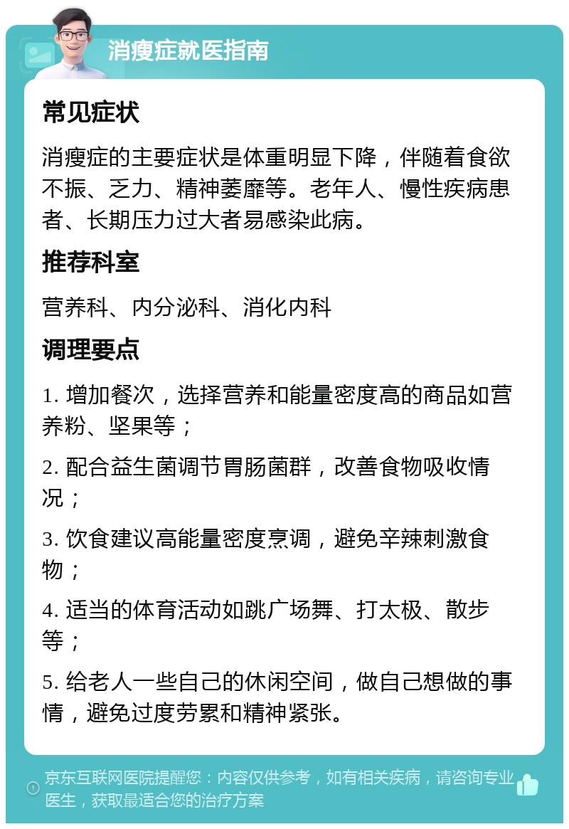 消瘦症就医指南 常见症状 消瘦症的主要症状是体重明显下降，伴随着食欲不振、乏力、精神萎靡等。老年人、慢性疾病患者、长期压力过大者易感染此病。 推荐科室 营养科、内分泌科、消化内科 调理要点 1. 增加餐次，选择营养和能量密度高的商品如营养粉、坚果等； 2. 配合益生菌调节胃肠菌群，改善食物吸收情况； 3. 饮食建议高能量密度烹调，避免辛辣刺激食物； 4. 适当的体育活动如跳广场舞、打太极、散步等； 5. 给老人一些自己的休闲空间，做自己想做的事情，避免过度劳累和精神紧张。