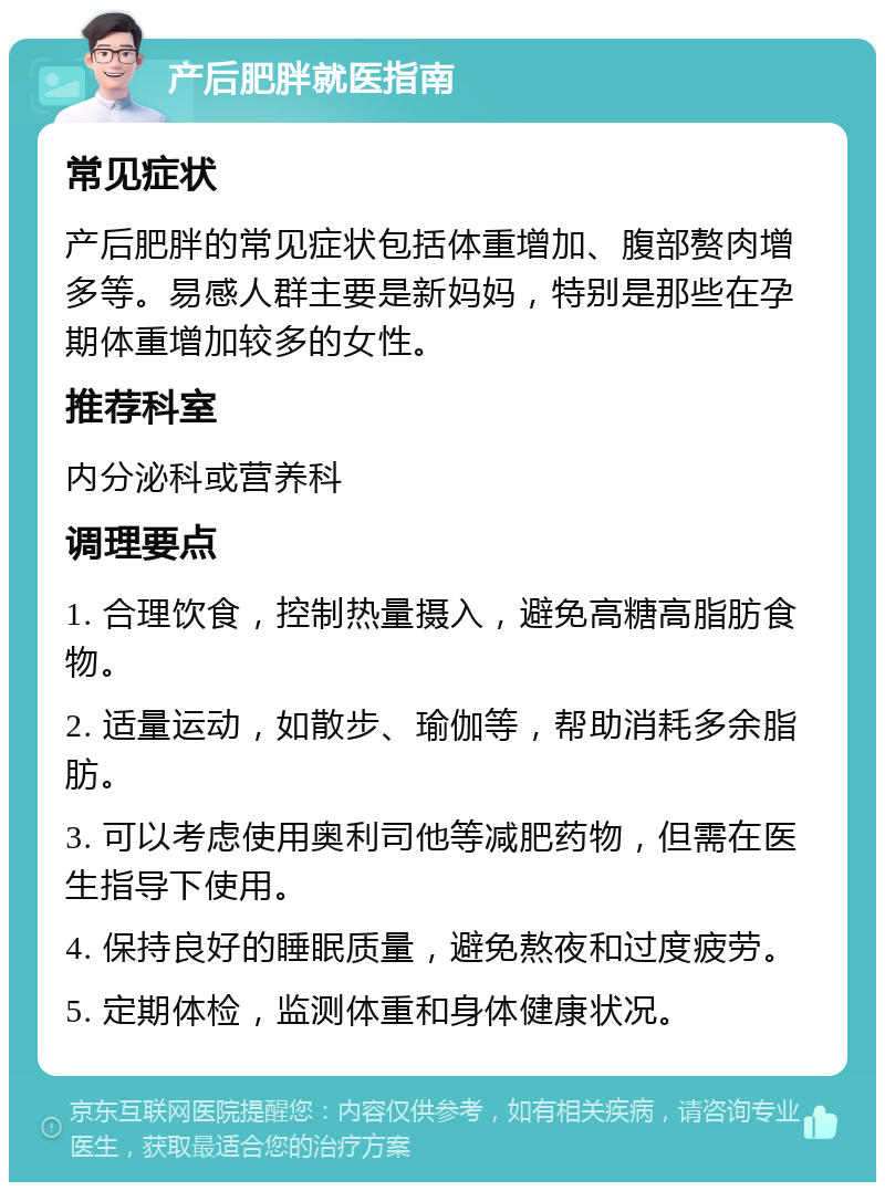 产后肥胖就医指南 常见症状 产后肥胖的常见症状包括体重增加、腹部赘肉增多等。易感人群主要是新妈妈，特别是那些在孕期体重增加较多的女性。 推荐科室 内分泌科或营养科 调理要点 1. 合理饮食，控制热量摄入，避免高糖高脂肪食物。 2. 适量运动，如散步、瑜伽等，帮助消耗多余脂肪。 3. 可以考虑使用奥利司他等减肥药物，但需在医生指导下使用。 4. 保持良好的睡眠质量，避免熬夜和过度疲劳。 5. 定期体检，监测体重和身体健康状况。