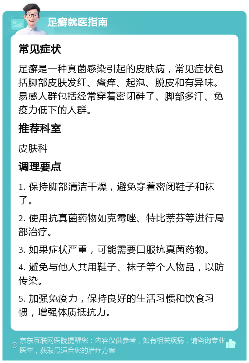 足癣就医指南 常见症状 足癣是一种真菌感染引起的皮肤病，常见症状包括脚部皮肤发红、瘙痒、起泡、脱皮和有异味。易感人群包括经常穿着密闭鞋子、脚部多汗、免疫力低下的人群。 推荐科室 皮肤科 调理要点 1. 保持脚部清洁干燥，避免穿着密闭鞋子和袜子。 2. 使用抗真菌药物如克霉唑、特比萘芬等进行局部治疗。 3. 如果症状严重，可能需要口服抗真菌药物。 4. 避免与他人共用鞋子、袜子等个人物品，以防传染。 5. 加强免疫力，保持良好的生活习惯和饮食习惯，增强体质抵抗力。