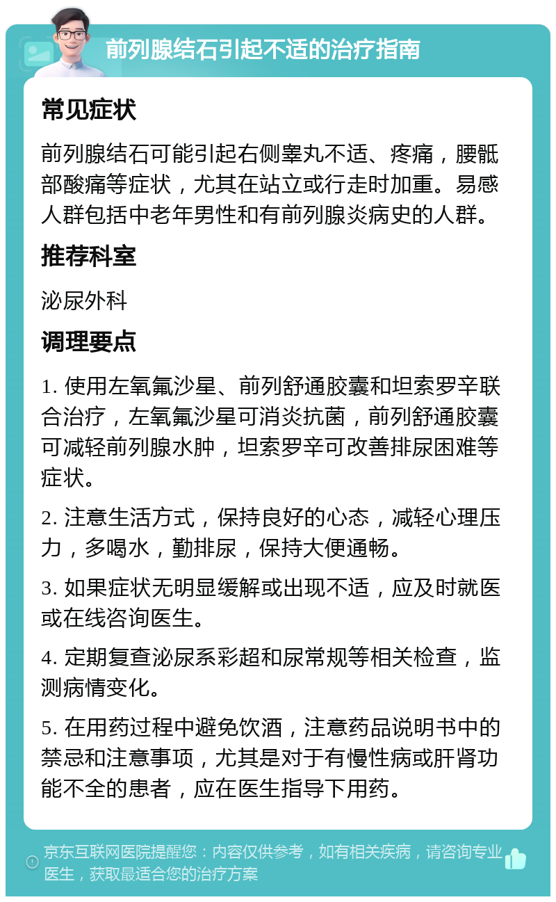 前列腺结石引起不适的治疗指南 常见症状 前列腺结石可能引起右侧睾丸不适、疼痛，腰骶部酸痛等症状，尤其在站立或行走时加重。易感人群包括中老年男性和有前列腺炎病史的人群。 推荐科室 泌尿外科 调理要点 1. 使用左氧氟沙星、前列舒通胶囊和坦索罗辛联合治疗，左氧氟沙星可消炎抗菌，前列舒通胶囊可减轻前列腺水肿，坦索罗辛可改善排尿困难等症状。 2. 注意生活方式，保持良好的心态，减轻心理压力，多喝水，勤排尿，保持大便通畅。 3. 如果症状无明显缓解或出现不适，应及时就医或在线咨询医生。 4. 定期复查泌尿系彩超和尿常规等相关检查，监测病情变化。 5. 在用药过程中避免饮酒，注意药品说明书中的禁忌和注意事项，尤其是对于有慢性病或肝肾功能不全的患者，应在医生指导下用药。