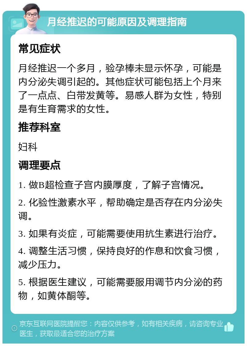 月经推迟的可能原因及调理指南 常见症状 月经推迟一个多月，验孕棒未显示怀孕，可能是内分泌失调引起的。其他症状可能包括上个月来了一点点、白带发黄等。易感人群为女性，特别是有生育需求的女性。 推荐科室 妇科 调理要点 1. 做B超检查子宫内膜厚度，了解子宫情况。 2. 化验性激素水平，帮助确定是否存在内分泌失调。 3. 如果有炎症，可能需要使用抗生素进行治疗。 4. 调整生活习惯，保持良好的作息和饮食习惯，减少压力。 5. 根据医生建议，可能需要服用调节内分泌的药物，如黄体酮等。